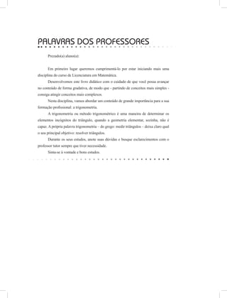 PALAVRAS DOs PROFESSOREs
Prezado(a) aluno(a):
Em primeiro lugar queremos cumprimentá-lo por estar iniciando mais uma
disciplina do curso de Licenciatura em Matemática.
Desenvolvemos este livro didático com o cuidado de que você possa avançar
no conteúdo de forma gradativa, de modo que - partindo de conceitos mais simples -
consiga atingir conceitos mais complexos.
Nesta disciplina, vamos abordar um conteúdo de grande importância para a sua
formação profissional: a trigonometria.
A trigonometria ou método trigonométrico é uma maneira de determinar os
elementos incógnitos do triângulo, quando a geometria elementar, sozinha, não é
capaz. A própria palavra trigonometria – do grego: medir triângulos – deixa claro qual
o seu principal objetivo: resolver triângulos.
Durante os seus estudos, anote suas dúvidas e busque esclarecimentos com o
professor tutor sempre que tiver necessidade.
Sinta-se à vontade e bons estudos.
 