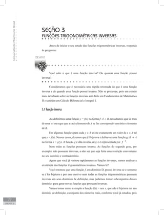 UniversidadeAbertadoBrasil
72
unidade 2
seção 3
Funções trigonométricas Inversas
Antes de iniciar o seu estudo das funções trigonométricas inversas, responda
às perguntas:
Você sabe o que é uma função inversa? Ou quando uma função possui
inversa?
Consideramos que é necessária uma rápida retomada do que é uma função
inversa e de quando essa função possui inversa. Não se preocupe, pois um estudo
mais detalhado sobre as funções inversas será feito em Fundamentos de Matemática
II e também em Cálculo Diferencial e Integral I.
3.1 Função inversa
Ao definirmos uma função y = f(x) na forma f: A→ B, ressaltamos que se trata
de uma lei ou regra que a cada elemento de A se faz corresponder um único elemento
de B.
Em algumas funções para cada y ∈ B existe exatamente um valor de x ∈ A tal
que y = f(x). Nesses casos, dizemos que f é bijetora e define-se uma função g: B → A
na forma x = g(y). A função g é dita inversa de f, e é representada por 1
f −
.
Nem todas as funções possuem inversa. As funções do segundo grau, por
exemplo, não possuem inversas, a não ser que seja feita uma restrição conveniente
no seu domínio e contradomínio.
Agora que você já revisou rapidamente as funções inversas, vamos analisar a
existência das funções trigonométricas inversas. Vamos lá?
Você retomou que uma função f, em domínio D, possui inversa se e somente
se f for bijetora e por esse motivo nem todas as funções trigonométricas possuem
inversas em seus domínios de definição, mas podemos tomar subconjuntos desses
domínios para gerar novas funções que possuam inversas.
Vamos tomar como exemplo a função f(x) = sen x, que não é bijetora em seu
domínio de definição, o conjunto dos números reais, conforme você já estudou, pois
 
