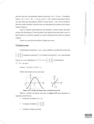 FundamentosdaMatemáticaI
73
unidade 2
para um valor de y correspondem infinitos valores de x. Se y = 0, sen x = 0, podemos
tomar x = 0, x = 2π, x = 4π, x = −2π, etc., isto é, x = 2k π, onde k é um número inteiro;
isso quer dizer que não podemos definir a inversa de f(x) = sen x em seu domínio.
Devemos então restringir o domínio para um subconjunto dos números reais onde a
função é bijetora.
Como as funções trigonométricas são periódicas, existem muitos intervalos
em que elas são bijetoras. É usual escolher como domínio intervalos onde o zero é o
ponto médio ou o extremo esquerdo e no qual a função percorra todo seu conjunto
imagem.
Vamos ver como devemos definir a função arco-seno.
3.2 Função arco-seno
Considerando a função f(x) = sen x, vamos redefinir o seu domínio no intervalo
,
2 2
π π 
− 
 
e imagem no intervalo [−1,1].Afunção inversa de f(x) = sen x, denominada
função arco seno, definida por 1
f −
: [−1, 1] → ,
2 2
π π 
− 
 
, é denotada por
1
f −
(x) = arc sen x.
Assim y = arc sen x ⇔ sen y = x.
Gráfico das funções seno e arco-seno :
Figura 2.35 - Gráfico da função seno e da função arco-seno
Observe o gráfico da função arco-seno, na figura 2.35, para identificar as
seguintes características:
O domínio da função é [•	 −1, 1];
A imagem da função é•	 ,
2 2
π π 
− 
 
;
A função é sempre crescente.•	
 