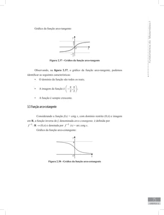FundamentosdaMatemáticaI
75
unidade 2
Gráfico da função arco-tangente:
Figura 2.37 - Gráfico da função arco-tangente
Observando, na figura 2.37, o gráfico da função arco-tangente, podemos
identificar as seguintes características:
O domínio da função são todos os reais;•	
A imagem da função é•	 ,
2 2
π π 
− 
 
;
A função é sempre crescente.•	
3.5 Função arco-cotangente
	 Considerando a função f(x) = cotg x, com domínio restrito (0,π) e imagem
em R, a função inversa de f, denominada arco-cotangente, é definida por
1
f −
: R → (0,π) e denotada por 1
f −
(x) = arc cotg x.
	 Gráfico da função arco-cotangente:
Figura 2.38 - Gráfico da função arco-cotangente
 