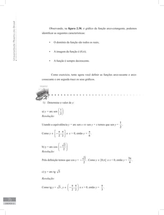 UniversidadeAbertadoBrasil
76
unidade 2
Observando, na figura 2.38, o gráfico da função arco-cotangente, podemos
identificar as seguintes características:
O domínio da função são todos os reais;•	
A imagem da função é (0,•	 π);
A função é sempre decrescente.•	
	 Como exercício, tente agora você definir as funções arco-secante e arco-
cossecante e em seguida trace os seus gráficos.
Determine o valor de1)	 y:
a) y = arc sen
1
2
 
 
 
Resolução:
Usando a equivalência y = arc sen x ⇔ sen y = x temos que sen y =
1
2
.
Como y ∈ ,
2 2
π π 
− 
 
e x  0, então y =
6
π
.
b) y = arc cos
2
2
 
−  
 
Resolução:
Pela definição temos que cos y =
2
2
− . Como y ∈ [0,p] e x  0, então y =
3
4
π
.
c) y = arc tg 3
Resolução:
Como tg y = 3 , y ∈ ,
2 2
π π 
− 
 
e x  0, então y =
3
π
.
 