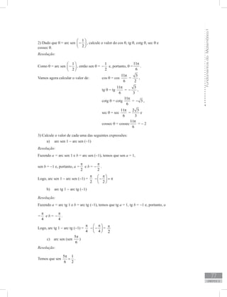 FundamentosdaMatemáticaI
77
unidade 2
2) Dado que θ = arc sen
1
2
 
− 
 
, calcule o valor do cos θ, tg θ, cotg θ, sec θ e
cossec θ.
Resolução:
Como θ = arc sen
1
2
 
− 
 
, então sen θ =
1
2
− e, portanto, θ =
11
6
π
.
Vamos agora calcular o valor de: 	 cos θ = cos
11
6
π
=
3
2
− ,
					 tg θ = tg
11
6
π
=
3
3
− ,
					 cotg θ = cotg
11
6
π
= 3− ,
					 sec θ = sec
11
6
π
=
2 3
3
− e
					 cossec θ = cossec
11
6
π
= − 2
3) Calcule o valor de cada uma das seguintes expressões:
arc sen 1a)	 − arc sen (−1)
Resolução:
Fazendo a = arc sen 1 e b = arc sen (−1), temos que sen a = 1,
sen b = −1 e, portanto, a =
2
π
e b =
2
π
− .
Logo, arc sen 1 − arc sen (−1) =
2
π
2
π 
− − = π 
 
arc tg 1b)	 − arc tg (−1)
Resolução:
Fazendo a = arc tg 1 e b = arc tg (−1), temos que tg a = 1, tg b = −1 e, portanto, a
=
4
π
e b =
4
π
− .
Logo, arc tg 1 − arc tg (−1) =
4
π
4
π 
− − 
 
=
2
p
c) arc sen (sen
5
6
π
)
Resolução:
Temos que sen
5 1
6 2
π
= .
2
π
 