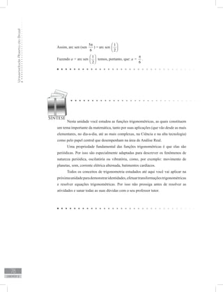 UniversidadeAbertadoBrasil
78
unidade 2
Nesta unidade você estudou as funções trigonométricas, as quais constituem
um tema importante da matemática, tanto por suas aplicações (que vão desde as mais
elementares, no dia-a-dia, até as mais complexas, na Ciência e na alta tecnologia)
como pelo papel central que desempenham na área de Análise Real.
Uma propriedade fundamental das funções trigonométricas é que elas são
periódicas. Por isso são especialmente adaptadas para descrever os fenômenos de
natureza periódica, oscilatória ou vibratória, como, por exemplo: movimento de
planetas, som, corrente elétrica alternada, batimentos cardíacos.
Todos os conceitos de trigonometria estudados até aqui você vai aplicar na
próximaunidadeparademonstraridentidades,efetuartransformaçõestrigonométricas
e resolver equações trigonométricas. Por isso não prossiga antes de resolver as
atividades e sanar todas as suas dúvidas com o seu professor tutor.
Assim, arc sen (sen
5
6
π
) = arc sen
1
2
 
 
 
Fazendo a = arc sen
1
2
 
 
 
temos, portanto, que: a =
6
π
.
 