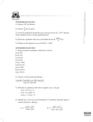 FundamentosdaMatemáticaI
79
unidade 2
1) Expresse 350º em radianos.
2) Expresse
8
rad
π
em graus.
3) Um móvel, partindo da origem dos arcos, percorre um arco de – 2135º. Quantas
voltas completas ele deu e em que quadrante parou?
4) Determine o quadrante onde está a extremidade do arco de
2356
4
rad
π
.
5) Verifique se são côngruos os arcos de 2630º e – 1460º.
ATIVIDADES DA SEÇÃO 2
Reduza ao primeiro quadrante e determine o valor de:1)	
a) sen 330º
b) cos 210º
c) tg (3π/4)
d) sen 450º
e) sen (−390º)
f) sen (61π/6)
g) cos 1500º
h) cos (25π/3)
i) tg (−10π/3)
Calcule o valor da expressão dada por:2)	
3 sen 90º 2 sen 180º cos 270º 4 tg 135º
5cos 0º 3cos 90º
− + +
+
.
Determine os quadrantes onde estão os ângulos α, β e γ, tais que:3)	
	 sen α  0 e cos α  0
	 sec β  0 e cotg β  0
	 cossec γ  0 e tg γ  0
Sabendo que4)	 x é um arco com extremidade no 3º quadrante, determine apenas o
sinal da expressão y, dada por:
	 a)
2 2
3cos tg
4 sen tg
x x
y
x x
⋅
=
⋅
			 b)
3 2
3
sen cos
sen cos tg
x x
y
x x x
⋅
=
⋅ ⋅
ATIVIDADES DA SEÇÃO 1
 