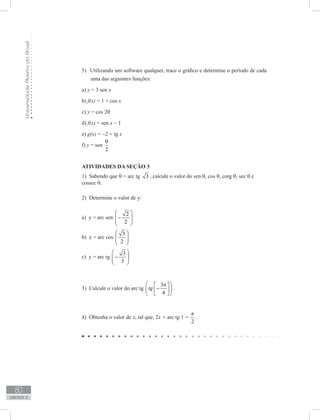 UniversidadeAbertadoBrasil
80
unidade 2
Utilizando um software qualquer, trace o gráfico e determine o período de cada5)	
uma das seguintes funções:
a) y = 3 sen x
b) f(x) = 1 + cos x
c) y = cos 2θ
d) f(x) = sen x − 1
e) g(x) = −2 + tg x
f) y = sen
2
θ
ATIVIDADES DA SEÇÃO 3
1) Sabendo que θ = arc tg 3 , calcule o valor do sen θ, cos θ, cotg θ, sec θ e
cossec θ.
2) Determine o valor de y:
a) y = arc sen
2
2
 
−  
 
b) y = arc cos
3
2
 
  
 
c) y = arc tg
3
3
 
−  
 
3) Calcule o valor do arc tg
3
4
tg
 π 
−  
  
.
4) Obtenha o valor de x, tal que, 2x + arc tg 1 =
2
π
.
 