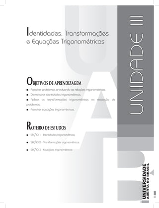 FundamentosdaMatemáticaI
83
unidade 3
Identidades, Transformações
e Equações Trigonométricas
OBJETIVOS DE APRENDIZAGEM
Resolver problemas envolvendo as relações trigonométricas.■■
Demonstrar identidades trigonométricas.■■
Aplicar as transformações trigonométricas na resolução de■■
problemas.
Resolver equações trigonométricas.■■
ROTEIRO DE ESTUDOS
SEÇÃO 1 -■■ Identidades trigonométricas
SEÇÃO 2 -■■ Transformações trigonométricas
SEÇÃO 3 -■■ Equações trigonométricas
UNIDADEIII
 