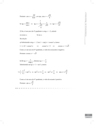 FundamentosdaMatemáticaI
87
unidade 3
Portanto:
15
cos
16
x = − , ou seja,
15
cos
4
x = − .
b)
sen
tg
cos
x
x
x
= ⇔
1
14tg
15 15
4
x = = −
−
⇔
15
tg
15
x = −
2) Se a é um arco do 4º quadrante e cotg a = –2, calcule:
a) cossec a 		 b) sec a
Resolução:
a) Substituindo cotg a = –2 em 1 + cotg2
a = cossec2
a, temos:
1 + (–2)2
= cossec2
a	 ⇔	 cossec2
a = 5	 ⇔	 cossec a = 5±
Como a é um arco do 4º quadrante, o valor da cossecante é negativo.
Portanto: cossec a = 5−
b) De tg a =
1
cotg a
, obtemos tg a =
1
2
− .
Substituindo em tg2
a + 1 = sec2
a, temos:
2
21
1 sec
2
a
 
+ − = 
 
⇔ 2 1
sec 1
4
a = + ⇔ 2 5
sec
4
a = ⇔
5
sec
2
a = ±
Como a é um arco do 4º quadrante, o valor da secante é positivo.
Portanto:
5
sec
2
a =
 