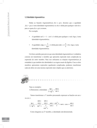 UniversidadeAbertadoBrasil
88
unidade 3
1.2 Identidades trigonométricas
Dadas as funções trigonométricas f(x) e g(x), dizemos que a igualdade
f(x) = g(x) é uma identidade trigonométrica se ela é válida para qualquer valor de x
para os quais f(x) e g(x) existem.
Por exemplo:
A igualdade sen•	 2
x = 1 – cos2
x é válida para qualquer x real; logo, é uma
identidade trigonométrica.
A igualdade•	
1
cotg
tg
x
x
= é válida para todo
2
x k
π
≠ + π; logo, é uma
identidade trigonométrica.
Um bom caminho para provar que uma identidade trigonométrica é verdadeira
consiste em transformar o membro que apresenta expressão mais complicada na
expressão do outro membro. Para isso utilizamos as relações trigonométricas já
estudadas (e que também são identidades) e as regras usuais da álgebra. Caso os dois
membros apresentem expressões igualmente complicadas, podemos transformar
cada um deles em uma mesma expressão mais simples que as anteriores.
Veja os exemplos:
1) Demonstre a identidade:
2
tg sen
sec1 tg
x x
xx
=
+
	 Vamos transformar o 1º membro procurando expressar as funções em sen x
ou cos x:
2
2 2
2
sen sen
cos costg sen cos sen
sen cos
1 cos 1 sec1 tg sec
cos
x x
x xx x x x
x x
x xx x
x
= = = ⋅ = ⋅ =
+
	 Como chegamos ao 2º membro, a identidade está demonstrada.
 