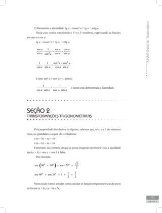 FundamentosdaMatemáticaI
89
unidade 3
2) Demonstre a identidade: tg a . cossec2
a = tg a + cotg a
	 Neste caso vamos transformar o 1º e o 2º membros, expressando as funções
em sen a e cos a:
	 tg a . cossec2
a = tg a + cotg a
	
2
cossen 1 sen
cos cos sensen
aa a
a a aa
⋅ = +
	
2 2
1 1 sen cos
cos sen cos sen
a a
a a a a
+
⋅ =
⋅
	 Como sen2
a+ cos2
a= 1, temos:
	
1 1
cos sen cos sena a a a
=
⋅ ⋅
e assim está demonstrada a identidade.
seção 2
Transformações trigonométricas
Pela propriedade distributiva da álgebra, sabemos que, se x, a e b são números
reais, as igualdades a seguir são verdadeiras.
x (a + b) = xa + xb
x (a − b) = xa − xb
Entretanto, ao contrário do que se possa imaginar à primeira vista, a igualdade
sen (a + b) = sen a + sen b é falsa.
	 Por exemplo:
( )o o o 3
sen 90 30 sen 120
2
+ = =
o o 1 3
sen 90 sen 30 1
2 2
+ = + =
	
Nesta seção vamos estudar como calcular as funções trigonométricas de arcos
da forma (a + b), (a – b) e 2a.
 