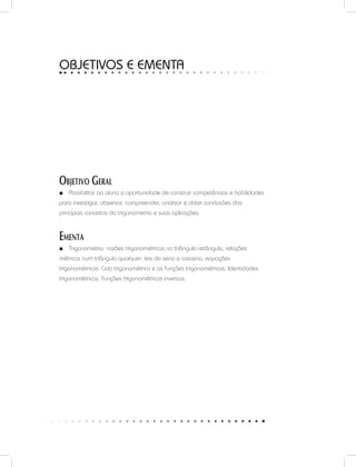 OBJETIVOS E ementa
Objetivo Geral
Possibilitar ao aluno a oportunidade de construir competências e habilidades■■
para investigar, observar, compreender, analisar e obter conclusões dos
principais conceitos da trigonometria e suas aplicações.
Ementa
Trigonometria: razões trigonométricas no triângulo retângulo, relações■■
métricas num triângulo qualquer: leis do seno e cosseno, equações
trigonométricas. Ciclo trigonométrico e as funções trigonométricas. Identidades
trigonométricas. Funções trigonométricas inversas.
 