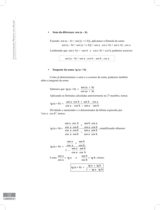 UniversidadeAbertadoBrasil
92
unidade 3
Seno da diferença: sen (a – b)•	
	 Fazendo: sen (a – b) = sen [a + (–b)], aplicamos a fórmula da soma:
		 sen (a – b) = sen [a + (–b)] = sen a . cos (–b) + sen (–b) . cos a
	 Lembrando que: sen (–b) = –sen b e cos (–b) = cos b, podemos escrever:
sen (a – b) = sen a . cos b – sen b . cos a
Tangente da soma: tg (a + b)•	
	 Como já determinamos o seno e o cosseno da soma, podemos também
obter a tangente da soma.
	 Sabemos que
sen (a b)
tg (a b)
cos (a b)
+
+ =
+
	 Aplicando as fórmulas calculadas anteriormente no 2º membro, temos:
	
sen a cos b sen b cos a
tg (a b)
cos a cos b sen a sen b
⋅ + ⋅
+ =
⋅ − ⋅
	 Dividindo o numerador e o denominador da última expressão por
“cos a . cos b”, temos:
	
sen a cos b sen b cos a
cos a cos b cos a cos btg (a b)
cos a cos b sen a sen b
cos a cos b cos a cos b
⋅ ⋅
+
⋅ ⋅+ =
⋅ ⋅
−
⋅ ⋅
, simplificando obtemos:
	
sen a sen b
cos a cos btg (a b)
sen a sen b
1
cos a cos b
+
+ =
− ⋅
	 Como
sen a
tg a
cos a
= e
sen b
tg b
cos b
= , temos:
tg a tg b
tg (a b)
1 tg a tg b
+
+ =
− ⋅
 