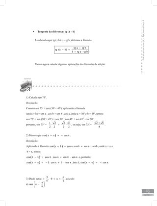 FundamentosdaMatemáticaI
93
unidade 3
Tangente da diferença: tg (a – b)•	
	 Lembrando que tg (– b) = – tg b, obtemos a fórmula:
tg a tg b
tg (a b)
1 tg a tg b
−
− =
+ ⋅
	 Vamos agora estudar algumas aplicações das fórmulas de adição.
1) Calcule sen 75º.
Resolução:
Como o sen 75o
= sen (30o
+ 45o
), aplicando a fórmula
sen (a + b) = sen a . cos b + sen b . cos a, onde a = 30º e b = 45º, temos:
sen 75o
= sen (30o
+ 45o
) = sen 30o
. cos 45o
+ sen 45o
. cos 30o
portanto, sen 75º =
1 2 2 3
2 2 2 2
⋅ + ⋅ , ou seja, sen 75º =
2 6
4
+
.
2) Mostre que ( )cos x cos xπ − = − .
Resolução:
Aplicando a fórmula ( )cos a b cos a cos sen a senbb− = ⋅ + ⋅ , onde a = π e
b = x, temos:
( )cos x cos . cos x sen sen xπ − = π + π ⋅ e, portanto:
( )cos x 1 . cos x 0 sen xπ − = − + ⋅ , isto é, ( )cos x cos xπ − = −
3) Dado
3
sen a
5
= , 0 a
2
π
  , calcule:
a) sen a
6
π 
− 
 
 