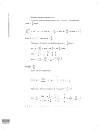 UniversidadeAbertadoBrasil
94
unidade 3
Primeiramente vamos calcular cos a:
Utilizando a identidade trigonométrica sen2
a + cos2
a = 1 e substituindo
3
sen a
5
= , temos:
	
2
2 2 23 9 16 4
cos a = 1 cos a = 1 cos a = cos a
5 25 25 5
 
+ ⇒ − ⇒ ⇒ = ± 
 	
Como 0 a
2
π
  , então
4
cos a
5
= .
	 Aplicando a fórmula do seno da diferença, com b =
6
π
, temos:
	 sen a sen a cos sen cos a
6 6 6
π π π 
− = ⋅ − ⋅ 
 
	
3 3 1 4
sen a
6 5 2 2 5
π 
− = ⋅ − ⋅ 
 
	
3 3 4 3 3 4
sen a
6 10 10 10
p − 
− = − = 
 
b) tg a +
4
π 
 
 
	 Vamos calcular tangente de a:
	 Como
3
sen a 35tg a tg a tg a
4cos a 4
5
= ⇒ = ⇒ =
	 Aplicando a fórmula da tangente da soma, com b =
4
π
, vem:
	
3 7
tg a tg 1
4 4 4tg (a + ) = = tg a 7
3 14 4
1 tg a tg 1 1
4 4 4
π
+ +
π π 
= ⇒ + = π  − ⋅ − ⋅
tg a +
4
π 
 
 
 