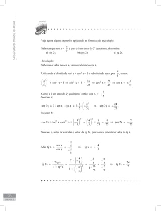 UniversidadeAbertadoBrasil
96
unidade 3
Veja agora alguns exemplos aplicando as fórmulas do arco duplo.
Sabendo que sen x =
4
5
e que x é um arco do 2º quadrante, determine:
a) sen 2x			 b) cos 2x			 c) tg 2x
Resolução:
Sabendo o valor do sen x, vamos calcular o cos x.
Utilizando a identidade sen2
x + cos2
x= 1 e substituindo sen x por
4
5
, temos:
2
2 2 24 16 9 3
cos x = 1 cos x 1 cos x cos x
5 25 25 5
 
+ ⇒ = − ⇒ = ⇒ = ± 
 
Como x é um arco do 2º quadrante, então:
3
cos x
5
= −
No caso a:
4 3 24
sen 2x 2 sen x cos x 2 sen 2x
5 5 25
 
= ⋅ ⋅ = ⋅ ⋅ − ⇒ = − 
 
.
No caso b:
2 2
2 2 3 4 9 16 7
os 2x = cos x - sen x = = cos 2x
5 5 25 25 25
c
   
− − − ⇒ = −   
   
No caso c, antes de calcular o valor da tg 2x, precisamos calcular o valor da tg x.
Mas
4
sen x 45tg x tg x
3cos x 3
5
= = ⇒ = −
−
2 2
4 8 82
2 tg x 243 3 3tg 2x tg 2x
16 7 71 tg x 4 11 9 93
 
⋅ − − − 
 = = = = ⇒ =
−   − −− − 
 
 