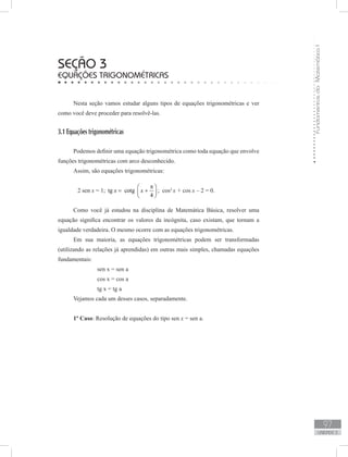 FundamentosdaMatemáticaI
97
unidade 3
seção 3
Equações trigonométricas
Nesta seção vamos estudar alguns tipos de equações trigonométricas e ver
como você deve proceder para resolvê-las.
3.1 Equações trigonométricas
Podemos definir uma equação trigonométrica como toda equação que envolve
funções trigonométricas com arco desconhecido.
Assim, são equações trigonométricas:
	 2 sen x = 1; tg cotg
4
x x
π 
= + 
 
; cos2
x + cos x – 2 = 0.
Como você já estudou na disciplina de Matemática Básica, resolver uma
equação significa encontrar os valores da incógnita, caso existam, que tornam a
igualdade verdadeira. O mesmo ocorre com as equações trigonométricas.
Em sua maioria, as equações trigonométricas podem ser transformadas
(utilizando as relações já aprendidas) em outras mais simples, chamadas equações
fundamentais:
		 sen x = sen a
		 cos x = cos a
		 tg x = tg a
Vejamos cada um desses casos, separadamente.
1º Caso: Resolução de equações do tipo sen x = sen a.
 