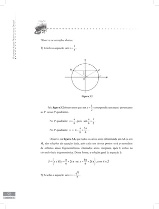 UniversidadeAbertadoBrasil
98
unidade 3
Observe os exemplos abaixo:
1) Resolva a equação
1
sen
2
x = .
Figura 3.2
Pela figura 3.2 observamos que
1
sen
2
x = corresponde a um arco x pertencente
ao 1º ou ao 2º quadrantes.
	 No 1º quadrante:
6
x
π
= , pois
1
sen
6 2
π
= .
	 No 2º quadrante:
5
6 6
x
π π
= π − = .
	 Observe, na figura 3.2, que todos os arcos com extremidade em M ou em
M1
são soluções da equação dada, pois cada um desses pontos será extremidade
de infinitos arcos trigonométricos, chamados arcos côngruos, após k voltas na
circunferência trigonométrica. Dessa forma, a solução geral da equação é:
5
2 ou 2
6 6
S x R x k x k
π π 
= ∈ = + π = + π 
 
, com k Z∈
2) Resolva a equação
2
sen
2
x = − .
 