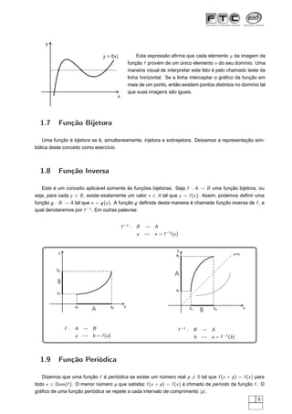 y

                              y = f(x)             Esta expressão aﬁrma que cada elemento y da imagem da
                                               função f provém de um único elemento x do seu domínio. Uma
                                               maneira visual de interpretar este fato é pelo chamado teste da
                                               linha horizontal. Se a linha interceptar o gráﬁco da função em
                                               mais de um ponto, então existem pontos distintos no domínio tal
                                               que suas imagens são iguais.
                                      x




  1.7     Função Bijetora

    Uma função é bijetora se é, simultaneamente, injetora e sobrejetora. Deixamos a representação sim-
bólica deste conceito como exercício.



  1.8     Função Inversa

   Este é um conceito aplicável somente às funções bijetoras. Seja f : A → B uma função bijetora, ou
seja, para cada y ∈ B , existe exatamente um valor x ∈ A tal que y = f (x ). Assim, podemos deﬁnir uma
função g : B → A tal que x = g (y ). A função g deﬁnida desta maneira é chamada função inversa de f , a
qual denotaremos por f −1 . Em outras palavras:


                                          f −1 : B    → A
                                                 y    → x = f −1 (y )


                                                                      y
          y                                                                                    y=x
                                                                     a2


         b2
                                                                    A
          B
                                                                     a1
          b1


                  a1             a2        x
                         A                                                 b1
                                                                                 B    b2             x




               f : A → B                                              f −1 : B   → A
                   a → b = f (a)                                             b   → a = f −1 (b )



  1.9     Função Periódica

   Dizemos que uma função f é periódica se existe um número real p = 0 tal que f (x + p ) = f (x ) para
todo x ∈ Dom(f ). O menor número p que satisfaz f (x + p ) = f (x ) é chmado de período da função f . O
gráﬁco de uma função periódica se repete a cada intervalo de comprimento |p |.
                                                                                                          9
 
