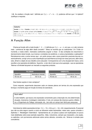 1.8. Ao analisar a função real f deﬁnida por f (x ) = x 2 + 4x − 12, podemos aﬁrmar que f é injetora?
Justiﬁque a resposta.




    Gabarito
    Questão. 1.1. 34 e −2 Questão. 1.3. (a) R . (b) R − {0}. (c) {x ∈ R; x ≤ 1} . (d) {x ∈ R; x < 1}. (e) R − {±2}. (f) {x ∈ R; x ≥ 5}.
                                                                                    Ô                 Ô                              Õ
                                                                           √                                                            x −2
    Questão. 1.4. (a) Par. (b) Par. (c) Ímpar. (d) Par. Questão. 1.7. (i.a) x − 2 +  16 − x 2 . (i.b)   (x − 2) · (16 − x 2 ). (i.c)            .
                                                                                                                                       16 − x 2
    (ii.a) {x ∈ R; 2 ≤ x ≤ 4}. (ii.b) {x ∈ R; x ≤ −4 ou 2 ≤ x ≤ 4}. (ii.c) {x ∈ R; x < −4 ou 2 ≤ x < 4}. Questão. 1.8. Não, pois
    f (2) = f (−6) = 0.




A Função Aﬁm

   Chama-se função aﬁm a toda função f : R → R deﬁnida por f (x ) = ax + b , em que a e b são números
reais. Lembra-se de algo além deste conceito? Talvez se recorde que os coeﬁcientes "a"e "b "são co-
mumente, e nesta ordem, chamados coeﬁcientes angular e linear. E das condições de crescimento e
decrescimento desta função, sua inversa e condições de existência, e outras propriedades e aplicações?
Revisitaremos este e outros temas aqui - em parte porque vale a pena preencher possíveis lacunas ou,
eventualmente, corrigir uma ou outra imperfeição que assimilamos ao longo de nosso percurso; além disso,
este, aﬁnal é o objeto de seu trabalho como educador. Começaremos com uma situação bem típica, como
escolher uma operadora de telefonia. Suponha - e isto não é mais que uma suposição - que as operadoras
Telemar e Embratel lançaram ao mercado os seguintes produtos:



                             TELEMAR                                                                     EMBRATEL
     Aparelho                             Assinatura mensal                      Aparelho                             Assinatura mensal
     R $ 430, 00                                 R $ 70, 00                      R $ 690, 00                                 R $ 50, 00


   Qual destas opções é mais vantajosa?

    Como resposta, experimente descrever cada um desses planos em termos de uma expressão que
forneça o montante pago em função do tempo de assinatura.



     Você sabia?

     A este trabalho, que busca uma expressão conveniente para a descrição de uma determinada
     situação, chamamos modelagem matemática. E isto, em campos tão diversos quanto a Medic-
     ina, a Engenharia de Tráfego, otimização, etc., tem sido um campo bem fértil para pesquisas.


   Você deve ter obtido expressões do tipo: f (t ) = 70t +430 e g (t ) = 50t +690, respectivamente. É possível
que não se sinta seguro quanto a como se obtiveram estas expressões; neste caso, queira consultar o
Apêndice 1, “Modelagem matemática”. Apresentamos ali, um passo a passo com explicações um pouco
mais detalhadas sobre esse exemplo especíﬁco. Aliás, incluiremos, sempre que necessário, uma seção,
ou apêndice, com pormenores adicionais sobre certos cálculos, conceitos, etc. Sinta-se à vontade para
consultá-los.


                                                                                                                                                    11
 