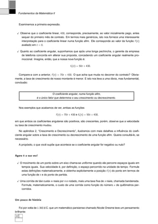 Fundamentos da Matemática II



     Examinemos a primeira expressão.


      Observe que o coeﬁciente linear, 430, corresponde, precisamente, ao valor inicialmente pago, antes
       sequer do primeiro mês de contrato. Em termos mais genéricos, isto nos fornece uma interessante
       interpretação para o coeﬁciente linear numa função aﬁm. Ele corresponde ao valor da função f (t )
       avaliado em t = 0.

      Quanto ao coeﬁciente angular, suponhamos que após uma longa pechincha, o gerente da empresa
       de telefonia concorda em alterar sua proposta, concedendo um coeﬁciente angular realmente pro-
       mocional. Imagine, então, que a nossa nova função é:

                                                 f1 (t ) = 50t + 430.


   Compare-a com a anterior, f (t ) = 70t + 430. O que acha que muda no decorrer do contrato? Obvia-
mente, a taxa de crescimento de nosso montante é menor. E isto nos leva a uma óbvia, mas fundamental,
conclusão:



                                 O coeﬁciente angular, numa função aﬁm,
                   é o único fator que determina o seu crescimento ou decrescimento.


     Nos exemplos que acabamos de ver, ambas as funções

                                    f (t ) = 70t + 430 e f1 (t ) = 50t + 430,

em que ambos os coeﬁcientes angulares são positivos, são crescentes, porém, observe que a velocidade
ou taxa de crescimento mudou.

   No apêndice 2, “Crescimento e Decrescimento”, ilustramos com mais detalhes a inﬂuência do coeﬁ-
ciente angular sobre a taxa de crescimento ou decrescimento de uma função aﬁm. Queira consultá-lo, se
necessário.

     A propósito, o que você supõe que acontece se o coeﬁciente angular for negativo ou nulo?



Agora é a sua vez!

      O movimento de um ponto sobre um eixo chama-se uniforme quando ele percorre espaços iguais em
       tempos iguais. Sua velocidade é, por deﬁnição, o espaço percorrido na unidade de tempo. Formule
       estas deﬁnições matematicamente, e obtenha explicitamente a posição f (t ) do ponto em termos de
       uma função de t e do ponto de partida.

      Uma corrida de táxi custa m reais por km rodado, mais uma taxa ﬁxa de n reais, chamada bandeirada.
       Formule, matematicamente, o custo de uma corrida como função do número x de quilômetros per-
       corridos.



Um pouco de história


    Foi por volta de 1.360 d.C. que um matemático parisiense chamado Nicole Oresme teve um pensamento
brilhante:
12
 