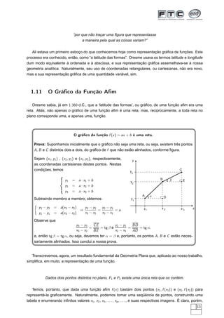 “por que não traçar uma ﬁgura que representasse
                                     a maneira pela qual as coisas variam?”


   Ali estava um primeiro esboço do que conhecemos hoje como representação gráﬁca de funções. Este
processo era conhecido, então, como “a latitude das formas”. Oresme usava os termos latitude e longitude
dum modo equivalente à ordenada e à abscissa, e sua representação gráﬁca assemelhava-se à nossa
geometria analítica. Naturalmente, seu uso de coordenadas retangulares, ou cartesianas, não era novo,
mas a sua representação gráﬁca de uma quantidade variável, sim.



  1.11        O Gráﬁco da Função Aﬁm

    Oresme sabia, já em 1.360 d.C., que a ‘latitude das formas’, ou gráﬁco, de uma função aﬁm era uma
reta. Aliás, não apenas o gráﬁco de uma função aﬁm é uma reta, mas, reciprocamente, a toda reta no
plano corresponde uma, e apenas uma, função.




                               O gráﬁco da função f (x ) = ax + b é uma reta.

    Prova: Suponhamos inicialmente que o gráﬁco não seja uma reta, ou seja, existem três pontos
    A, B e C distintos dois a dois, do gráﬁco de f que não estão alinhados, conforme ﬁgura.

    Sejam (x1 , y1 ) , (x2 , y2 ) e (x3 , y3 ), respectivamente,     y
    as coordenadas cartesianas destes pontos. Nestas
    condições, temos                                                y3                              C


                         y1   =   a · x1 + b                                            B       b       E
                                                                    y2
                         y2   =   a · x2 + b
                         y3   =   a · x3 + b
                                                                            A     a         D
    Subtraindo membro a membro, obtemos:                            y1

       y3 − y2   =    a(x3 − x2 )   y3 − y2   y2 − y1                        x1          x2          x3      x
                                  ⇒         =         = a.
       y2 − y1   =    a(x3 − x2 )   x3 − x2   x2 − x1

    Observe que
                              y3 − y2   CE          y2 − y1   BD
                                      =    = tg β e         =      = tg α.
                              x3 − x2   BE          x2 − x1   AD
    e, então tg β = tg α, ou seja, devemos ter α = β e, portanto, os pontos A, B e C estão neces-
    sariamente alinhados. Isso conclui a nossa prova.


   Transcrevemos, agora, um resultado fundamental da Geometria Plana que, aplicado ao nosso trabalho,
simpliﬁca, em muito, a representação de uma função.



            Dados dois pontos distintos no plano, P1 e P2 existe uma única reta que os contém.


   Temos, portanto, que dada uma função aﬁm f (x ) bastam dois pontos (x1 , f (x1 )) e (x2 , f (x2 )) para
representá-la graﬁcamente. Naturalmente, podemos tomar uma seqüência de pontos, construindo uma
tabela e enumerando inﬁnitos valores x1 , x2 , x3 , . . . , xp , . . . , e suas respectivas imagens. É claro, porém,
                                                                                                                 13
 