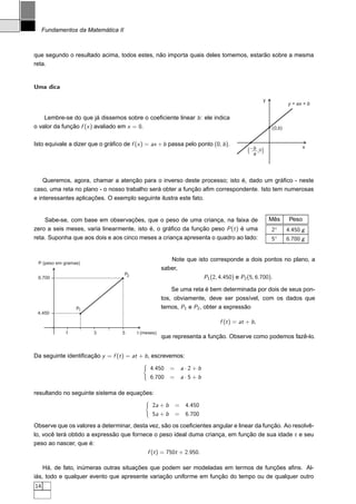 Fundamentos da Matemática II



que segundo o resultado acima, todos estes, não importa quais deles tomemos, estarão sobre a mesma
reta.


Uma dica

                                                                                               y
                                                                                                           y = ax + b

    Lembre-se do que já dissemos sobre o coeﬁciente linear b : ele indica
o valor da função f (x ) avaliado em x = 0.                                                        (0,b)


Isto equivale a dizer que o gráﬁco de f (x ) = ax + b passa pelo ponto (0, b ).                                    x
                                                                                        ( --,0 )
                                                                                           b
                                                                                           a




    Queremos, agora, chamar a atenção para o inverso deste processo; isto é, dado um gráﬁco - neste
caso, uma reta no plano - o nosso trabalho será obter a função aﬁm correspondente. Isto tem numerosas
e interessantes aplicações. O exemplo seguinte ilustra este fato.


    Sabe-se, com base em observações, que o peso de uma criança, na faixa de                       Mês      Peso
zero a seis meses, varia linearmente, isto é, o gráﬁco da função peso P (t ) é uma                 2   ◦
                                                                                                           4.450 g
reta. Suponha que aos dois e aos cinco meses a criança apresenta o quadro ao lado:                 5   ◦
                                                                                                           6.700 g


                                                        Note que isto corresponde a dois pontos no plano, a
 P (peso em gramas)
                                                     saber,
                                    P2
 6.700                                                             P1 (2, 4.450) e P2 (5, 6.700).

                                                         Se uma reta é bem determinada por dois de seus pon-
                                                     tos, obviamente, deve ser possível, com os dados que
                 P1                                  temos, P1 e P2 , obter a expressão
 4.450
                                                                           f (t ) = at + b ,
             1          3          5     t (meses)
                                                     que representa a função. Observe como podemos fazê-lo.


Da seguinte identiﬁcação y = f (t ) = at + b , escrevemos:

                                               4.450 =       a·2+b
                                               6.700 =       a·5+b

resultando no seguinte sistema de equações:

                                                2a + b   =    4.450
                                                5a + b   =    6.700
Observe que os valores a determinar, desta vez, são os coeﬁcientes angular e linear da função. Ao resolvê-
lo, você terá obtido a expressão que fornece o peso ideal duma criança, em função de sua idade t e seu
peso ao nascer, que é:
                                           f (t ) = 750t + 2.950.

    Há, de fato, inúmeras outras situações que podem ser modeladas em termos de funções aﬁns. Al-
iás, todo e qualquer evento que apresente variação uniforme em função do tempo ou de qualquer outro
14
 