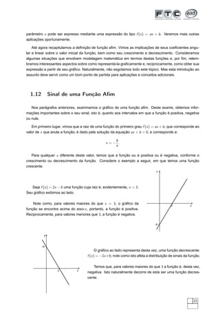parâmetro x pode ser expresso mediante uma expressão do tipo f (x ) = ax + b . Veremos mais outras
aplicações oportunamente.

    Até agora recapitulamos a deﬁnição de função aﬁm. Vimos as implicações de seus coeﬁcientes angu-
lar e linear sobre o valor inicial da função, bem como seu crescimento e decrescimento. Consideramos
algumas situações que envolvem modelagem matemática em termos destas funções e, por ﬁm, relem-
bramos interessantes aspectos sobre como representá-la graﬁcamente e, reciprocamente, como obter sua
expressão a partir de seu gráﬁco. Naturalmente, não esgotamos todo este tópico. Mas esta introdução ao
assunto deve servir como um bom ponto de partida para aplicações e conceitos adicionais.




  1.12        Sinal de uma Função Aﬁm

   Nos parágrafos anteriores, examinamos o gráﬁco de uma função aﬁm. Deste exame, obtemos infor-
mações importantes sobre o seu sinal, isto é, quanto aos intervalos em que a função é positiva, negativa
ou nula.

   Em primeiro lugar, vimos que a raiz de uma função do primeiro grau f (x ) = ax + b , que corresponde ao
valor de x que anula a função, é dado pela solução da equação ax + b = 0, e corresponde a:

                                                    b
                                                x =− .
                                                    a

   Para qualquer x diferente deste valor, temos que a função ou é positiva ou é negativa, conforme o
crescimento ou decrescimento da função. Considere o exemplo a seguir, em que temos uma função
crescente.
                                                                                 y




   Seja f (x ) = 2x − 6 uma função cuja raiz é, evidentemente, x = 3.
Seu gráﬁco exibimos ao lado.

    Note como, para valores maiores do que x = 3, o gráﬁco da                                          x
                                                                                          3
função se encontra acima do eixo-x , portanto, a função é positiva.
Reciprocamente, para valores menores que 3, a função é negativa.

                                                                                -6


          y


         -6
                                           O gráﬁco ao lado representa desta vez, uma função decrescente:
                                     f (x ) = −2x +6; note como isto afeta a distribuição de sinais da função.

                                        Temos que, para valores maiores do que 3 a função é, desta vez,
                   3           x
                                     negativa. Isto naturalmente decorre de esta ser uma função decres-
                                     cente.




                                                                                                           15
 
