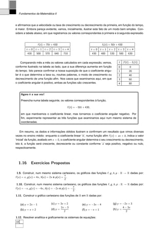 Fundamentos da Matemática II



e aﬁrmamos que a velocidade ou taxa de crescimento ou decrescimento da primeira, em função do tempo,
é maior. Embora pareça evidente, vamos, inicialmente, ilustrar este fato de um modo bem simples. Con-
sidere a tabela abaixo, em que registramos os valores correspondentes à primeira e à segunda expressão.



                       f (t ) = 70t + 430                                       f1 (t ) = 50t + 430
           t=0    t=1        t=2     t=3     t=4                        t=0    t=1    t=2      t=3         t=4
           430        500     570     640     710                       430    480     530      580         630


    Comparando mês a mês os valores calculados em cada expressão, vemos,                       t      |f (t ) − f1 (t )|
conforme ilustrado na tabela ao lado, que a sua diferença aumenta em função                    0              0
do tempo. Isto parece conﬁrmar a nossa suposição de que o coeﬁciente angu-                     1             20
lar é o que determina a taxa ou, noutras palavras, o modo de crescimento ou                    2             40
decrescimento de uma função aﬁm. Nos casos que examinamos aqui, em que                         3             60
o coeﬁciente angular é positivo, ambas as funções são crescentes.                              4             80


      Agora é a sua vez!

      Preencha numa tabela seguinte, os valores correspondentes à função,

                                                 f (t ) = −50t + 430,

      em que mantivemos o coeﬁciente linear, mas tornamos o coeﬁciente angular negativo. Por
      ﬁm, experimente representar as três funções que examinamos aqui num mesmo sistema de
      coordenadas.


    Em resumo, os dados e informações obtidos ilustram e conﬁrmam um resultado que vimos diversas
vezes no ensino médio: enquanto o coeﬁciente linear ‘b ’, numa função aﬁm f (x ) = ax + b , indica o valor
‘inicial’ da função, avaliado em x = 0, o coeﬁciente angular determina o seu crescimento ou decrescimento,
isto é, a função será crescente, decrescente ou constante conforme ‘a’ seja positivo, negativo ou nulo,
respectivamente.




  1.16        Exercícios Propostos

  1.9. Construir, num mesmo sistema cartesiano, os gráﬁcos das funções f , g , h, p : R → R dadas por:
                                                x
f (x ) = x , g (x ) = 4x , h(x ) = 2x e p (x ) = .
                                                2
 1.10. Construir, num mesmo sistema cartesiano, os gráﬁcos das funções f , g , h, p : R → R dadas por:
                                                     x
f (x ) = −x , g (x ) = −4x , h(x ) = −2x e p (x ) = − .
                                                     2
1.11. Construir o gráﬁco cartesiano das funções de R em R dadas por:


      (a) y = 2x − 1                (c) y = 3x + 2            (e) y = −3x − 4             (g) y = −2x + 3
                                            2x − 3                                                4 − 3x
      (b) y = x + 2                 (d) y =                   (f) y = −x + 1              (h) y =
                                               2                                                     2

1.12. Resolver analítica e graﬁcamente os sistemas de equações:
18
 