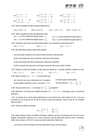 x +y      = 5                         2x − 5y       =       9                      x + 2y     =   1
   (a)                                (c)                                             (e)
          x −y      = 1                         7x + 4y       =       10                    2x + 4y     =   3
          3x − 2y    = −14                      4x + 5y       =       2                     2x + 5y   =     0
   (b)                                (d)                                             (f)
          2x + 3y    = 4                        6x + 7y       =       4                     3x − 2y   =     0

1.13. Obter a equação da reta que passa pelos pontos

   (a) (1, 2) e (3, −2)      (b) (2, 3) e (3, 5)              (c) (1, −1) e (−1, 2)             (d) (3, −2) e (2, −3)

1.14. Obter a equação da reta que passa pelo ponto:
   (a) (−2, 4) e tem coeﬁciente angular igual a −3;                       (c) (−2, 1) e tem coeﬁciente linear igual a 4;
                                                 1
   (b) (−3, 1) e tem coeﬁciente angular igual a − ;                       (d) (1, 3) e tem coeﬁciente angular igual a 2.
                                                 2
1.15. Especiﬁcar, para cada uma das funções abaixo, se é crescente ou decrescente em R.
   (a) y = 1 + 5x                     (b) y = x + 2                                   (c) y = −3x − 2

1.16. Das alternativas abaixo, está correta apenas:


   (a) Uma função constante é ao mesmo tempo crescente e decrescente;

   (b) Se uma função aﬁm não é crescente, então ela é decrescente.

   (c) Se uma função aﬁm não é decrescente, então ela é crescente.

   (d) Se o conjunto das raízes de uma função constante não é vazio, então é inﬁnito.

1.17. Estudar os sinais das funções, ou seja, para que valores de x a função é positiva, negativa ou nula:
   (a) y = 2x + 3            (b) y = −3x + 2                  (c) y = 4 − x                     (d) y = 5 + x

1.18. Dada a função f (x ) = −2x − 5, é correto dizer que:

   (a) f não tem raiz, pois o coeﬁciente de x é negativo;                      (c) Esta função é decrescente;
                                                                                                                1  1
   (b) Seu gráﬁco intersecta o eixo 0x no ponto (−2, 0);                       (d) Sua inversa é f −1 (x ) = −    − .
                                                                                                               2x  5
                                                      2 x
1.19. Para que valores de x ∈ R a função f (x ) =      − é negativa?
                                                      3 3
1.20. Determine m de modo que o gráﬁco da função f (x ) = −2x + 4m + 5, intercepte o eixo-x no ponto de
abscissa 3.

1.21. A unidade de um certo produto fabricado por uma indústria tem custo unitário de R $ 11, 00 e sua
produção tem um custo ﬁxo de R $ 300, 00, devido a taxas de transporte. Qual o custo de 100 unidades
desse produto?

1.22. Construa o gráﬁco da função:
                                                ´
                                                    3x + 1        ,       se x ≥ 1
                                     f (x ) =
                                                          1       ,       se x < 1

1.23. Paulo resolveu montar uma fábrica de bolsas. Calculou que teria uma despesa de R $ 4.000, 00 com
aluguel, manutenção, máquinas, etc., e que o preço de custo de cada bolsa seria R $ 200, 00. Resolveu,
então, ﬁxar o preço em R $ 250, 00, para a venda de cada bolsa. Determine:


   (a) O menor número de bolsas que Paulo deve fabricar para não ter prejuízo
                                                                                                                        19
 
