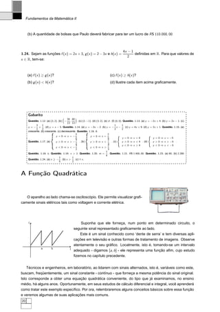 Fundamentos da Matemática II



      (b) A quantidade de bolsas que Paulo deverá fabricar para ter um lucro de R $ 110.000, 00



                                                                                           4x − 1
1.24. Sejam as funções f (x ) = 2x + 3, g (x ) = 2 − 3x e h(x ) =                                 deﬁnidas em R. Para que valores de
                                                                                              2
x ∈ R, tem-se:



      (a) f (x ) ≥ g (x )?                                                     (c) f (x ) ≥ h(x )?
      (b) g (x ) < h(x )?                                                      (d) Ilustre cada item acima graﬁcamente.




      Gabarito
                                         34 40
      Questão. 1.12. (a) (3, 2). (b)   −   ,     . (c) (2, −1). (d) (3, 2). (e) ∅. (f) (0, 0). Questão. 1.13. (a) y = −2x + 4. (b) y = 2x − 1. (c)
                                         13 13
            3     1                                                                   1       1
      y = − + . (d) y = x − 5. Questão. 1.14. (a) y = −3x − 2. (b) y = − x − . (c) y = 4x + 9. (d) y = 2x + 1. Questão. 1.15. (a)
            2     2                                                                   2       2
      crescente. (b) crescente. (c) decrescente. Questão. 1.16. d.
                              y =0⇒x =−
                                               3
                                                              y =0⇒x =
                                                                                2        ´                          ´
                                               2                                3             y =0⇒x =4                y = 0 ⇒ x = −5
                                               3                                2
      Questão. 1.17. (a)      y >0⇒x >−             . (b)    y >0⇒x <              . (c)      y > 0 ⇒ x < 4 . (d)      y > 0 ⇒ x > −5 .
                                               2                                3
                                               3                                2             y <0⇒x >4                y < 0 ⇒ x < −5
                              y <0⇒x <−                      y <0⇒x >
                                               2                                3
                                                                              1
      Questão. 1.18. c. Questão. 1.19. x > 2. Questão. 1.20. m = . Questão. 1.21. R $ 1.400, 00. Questão. 1.23. (a) 80. (b) 2.280
                                                                              4
                                 1           1
      Questão. 1.24. (a) x ≥ − . (b) x > . (c) ∀ x .
                                 5           2




A Função Quadrática


   O aparelho ao lado chama-se osciloscópio. Ele permite visualizar graﬁ-
camente sinais elétricos tais como voltagem e corrente elétrica.




      I                                            Suponha que ele forneça, num ponto em determinado circuito, o
                                               seguinte sinal representado graﬁcamente ao lado.
                                                   Este é um sinal conhecido como ‘dente de serra’ e tem diversas apli-
                                               cações em televisão e outras formas de tratamento de imagens. Observe
                                               atentamente o seu gráﬁco. Localmente, isto é, tomando-se um intervalo
                 a        b                t
                                               adequado - digamos [a, b ] - ele representa uma função aﬁm, cujo estudo
                                               ﬁzemos no capítulo precedente.


    Técnicos e engenheiros, em laboratório, ao lidarem com sinais alternados, isto é, variáveis como este,
buscam, freqüentemente, um sinal constante - contínuo - que forneça a mesma potência do sinal original.
Isto corresponde a obter uma equação quadrática conveniente, do tipo que já examinamos, no ensino
médio, há alguns anos. Oportunamente, em seus estudos de cálculo diferencial e integral, você aprenderá
como tratar este exemplo especíﬁco. Por ora, relembraremos alguns conceitos básicos sobre essa função
e veremos algumas de suas aplicações mais comuns.
20
 