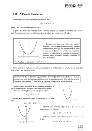 1.17       A Função Quadrática

   Chamamos função quadrática à relação deﬁnida por

                                                    f (x ) = ax 2 + bx + c

sendo a, b e c , constantes reais, com a = 0.

   O gráﬁco de uma função quadrática é uma parábola. Embora se possa provar este fato, não o faremos
aqui. Apresentamos, porém, uma interessante propriedade que lhe serve de deﬁnição:




                                                            Considere, no plano, uma reta d e um ponto F
                                                        fora dela. Uma parábola é precisamente o conjunto
                                                        dos pontos no plano que são eqüidistantes do ponto
                   P           F                        F e da reta d . O ponto F e a reta d são, respectiva-
                                                        mente, o foco e a diretriz da parábola. A reta perpen-
                                                        dicular à diretriz, que passa pelo foco, chamamos de
                                                d       Eixo da parábola.

     P ∈ Parábola ⇔ dist (P , d ) = dist (P , F )


   Como ﬁzemos no capítulo precedente, vejamos como os coeﬁcientes a, b , c , numa função quadrática,
determinam o seu comportamento.



    Diferentemente dos coeﬁcientes angular e linear duma função aﬁm, as constantes a, b e c não
    possuem, na teoria de funções quadráticas, uma designação especial. Elas são comumente
    chamadas coeﬁciente de x 2 , coeﬁciente de x e termo independente, respectivamente.


   A interpretação geométrica do termo independente é de to-                                           y

das, a mais evidente e, portanto, é a que trataremos agora.                                            4

   Tomemos uma função f (x ) qualquer, por exemplo

                           f (x ) = x 2 + 2x + 1.
                                                                                                       1


Observe que ao avaliarmos o valor da função em x = 0, obte-
                                                                                        -3   -2   -1       1   2   x
mos:
                f (x ) = (0)2 + 2(0) + 1 = 1.

                       y
                                                         Tomando uma segunda função f (x ) = 2x 2 + 3x + 7, e
                                                    avaliando em x = 0, temos:

                                                                        f (0) = 2 · 02 + 3 · 0 + 7 = 7.
                       7
                       5                                Podemos, portanto, veriﬁcar que se f (x ) = ax 2 + bx + c ,
                       3
                       1
                                                    então,
                                        x                           f (0) = a · 02 + b · 0 + c = c .
             -2   -1           1    2



                                                                                                                       21
 