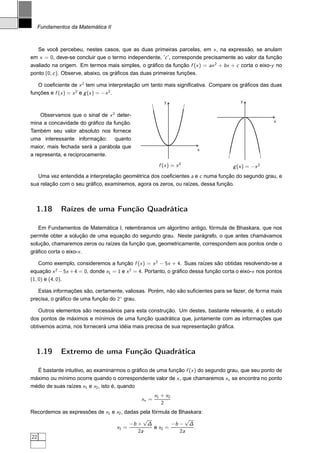 Fundamentos da Matemática II



   Se você percebeu, nestes casos, que as duas primeiras parcelas, em x , na expressão, se anulam
em x = 0, deve-se concluir que o termo independente, ’c ’, corresponde precisamente ao valor da função
avaliado na origem. Em termos mais simples, o gráﬁco da função f (x ) = ax 2 + bx + c corta o eixo-y no
ponto (0, c ). Observe, abaixo, os gráﬁcos das duas primeiras funções.

   O coeﬁciente de x 2 tem uma interpretação um tanto mais signiﬁcativa. Compare os gráﬁcos das duas
funções e f (x ) = x 2 e g (x ) = −x 2 .
                                                          y                              y


    Observamos que o sinal de x 2 deter-
mina a concavidade do gráﬁco da função.                                                                x

Também seu valor absoluto nos fornece
uma interessante informação: quanto
maior, mais fechada será a parábola que
                                                                       x
a representa, e reciprocamente.
                                                        f (x ) = x 2                  g (x ) = −x 2
   Uma vez entendida a interpretação geométrica dos coeﬁcientes a e c numa função do segundo grau, e
sua relação com o seu gráﬁco, examinemos, agora os zeros, ou raízes, dessa função.



  1.18      Raízes de uma Função Quadrática

   Em Fundamentos de Matemática I, relembramos um algoritmo antigo, fórmula de Bhaskara, que nos
permite obter a solução de uma equação do segundo grau. Neste parágrafo, o que antes chamávamos
solução, chamaremos zeros ou raízes da função que, geometricamente, correspondem aos pontos onde o
gráﬁco corta o eixo-x .

    Como exemplo, consideremos a função f (x ) = x 2 − 5x + 4. Suas raízes são obtidas resolvendo-se a
equação x 2 − 5x + 4 = 0, donde x1 = 1 e x 2 = 4. Portanto, o gráﬁco dessa função corta o eixo-x nos pontos
(1, 0) e (4, 0).

   Estas informações são, certamente, valiosas. Porém, não são suﬁcientes para se fazer, de forma mais
precisa, o gráﬁco de uma função do 2◦ grau.

   Outros elementos são necessários para esta construção. Um destes, bastante relevante, é o estudo
dos pontos de máximos e mínimos de uma função quadrática que, juntamente com as informações que
obtivemos acima, nos fornecerá uma idéia mais precisa de sua representação gráﬁca.



  1.19      Extremo de uma Função Quadrática

  É bastante intuitivo, ao examinarmos o gráﬁco de uma função f (x ) do segundo grau, que seu ponto de
máximo ou mínimo ocorre quando o correspondente valor de x , que chamaremos xv se encontra no ponto
médio de suas raízes x1 e x2 , isto é, quando
                                                      x1 + x2
                                               xv =
                                                         2
Recordemos as expressões de x1 e x2 , dadas pela fórmula de Bhaskara:
                                             √                √
                                        −b + ∆           −b − ∆
                                 x1 =             e x2 =         .
                                           2a               2a
22
 