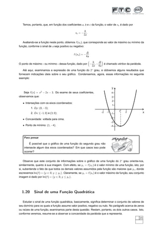 Temos, portanto, que, em função dos coeﬁcientes a, b e c da função, o valor de xv é dado por

                                                        b
                                               xv = −      .
                                                        2a

   Avaliando-se a função neste ponto, obtemos f (xv ), que corresponde ao valor de máximo ou mínimo da
função, conforme o sinal de a seja positivo ou negativo:

                                                            ∆
                                              f (xv ) = −
                                                            4a

                                                                 b    ∆
O ponto de máximo - ou mínimo - dessa função, dado por −           ,−          é chamado vértice da parábola.
                                                                 2a 4a
    Até aqui, examinamos a expressão de uma função do 2◦ grau, e obtivemos alguns resultados que
fornecem indicações úteis sobre o seu gráﬁco. Condensemos, agora, essas informações no seguinte
exemplo:


                                                                                      y
   Seja f (x ) = x 2 − 2x − 3. Do exame de seus coeﬁcientes,                          4
observamos que:                                                                       3
                                                                                       2
   • Interseções com os eixos coordenados:
                                                                                       1
          1. Oy : (0, −3);
                                                                          -2     -1        1        2           x
          2. Ox : (−1, 0) e (3, 0);                                                   -1
                                                                                      -2
   • Concavidade: voltada para cima.
                                                                                      -3
   • Ponto de mínimo: (1, −4).                                                        -4



    Para pensar                                                                        Applet  JAVA



         É possível que o gráﬁco de uma função do segundo grau não
    intersecte algum dos eixos coordenados? Em que casos isso pode                             V
                                                                                                A
                                                                                           A
    ocorrer?


    Observe que este conjunto de informações sobre o gráﬁco de uma função do 2◦ grau orienta-nos,
similarmente, quanto à sua imagem. Com efeito, se yν = f (xν ) é o valor mínimo de uma função, isto, por
si, subentende o fato de que todos os demais valores assumidos pela função são maiores que yν , donde
escrevemos Im(f ) = {y ∈ R; y ≥ yν }. Claramente, se yν = f (xν ) é o valor máximo da função, seu conjunto
imagem é dado por Im(f ) = {y ∈ R; y ≤ yν }.




  1.20       Sinal de uma Função Quadrática

   Estudar o sinal de uma função quadrática, basicamente, signiﬁca determinar o conjunto de valores de
seu domínio para os quais a função assume valor positivo, negativo ou nulo. No parágrafo acerca de zeros
ou raízes de uma função, examinamos parte desta questão. Restam, portanto, os dois outros casos. Isto,
conforme veremos, resume-se a observar a concavidade da parábola que a representa.
                                                                                                           23
 