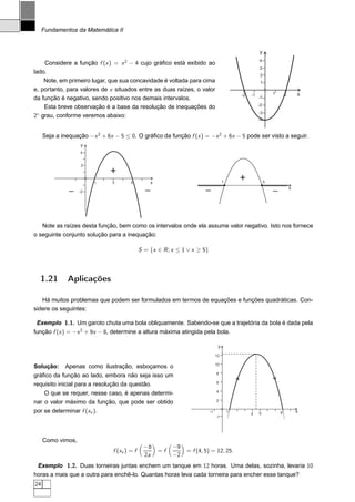 Fundamentos da Matemática II


                                                                                                        y
                                                                                                        4
    Considere a função f (x ) = x 2 − 4 cujo gráﬁco está exibido ao
                                                                                                        3
lado.
                                                                                                         2
    Note, em primeiro lugar, que sua concavidade é voltada para cima                                     1
e, portanto, para valores de x situados entre as duas raízes, o valor
                                                                                              -2   -1            1       2       x
da função é negativo, sendo positivo nos demais intervalos.                                             -1
                                                                                                        -2
    Esta breve observação é a base da resolução de inequações do
  ◦                                                                                                     -3
2 grau, conforme veremos abaixo:
                                                                                                        -4


     Seja a inequação −x 2 + 6x − 5 ≤ 0. O gráﬁco da função f (x ) = −x 2 + 6x − 5 pode ser visto a seguir.
                   y
                   4


                    2
                               +
                        1      3        5         x                                   1
                                                                                              +              5

               -   -2                           -                       -                                        -           x




   Note as raízes desta função, bem como os intervalos onde ela assume valor negativo. Isto nos fornece
o seguinte conjunto solução para a inequação:

                                              S = {x ∈ R ; x ≤ 1 ∨ x ≥ 5}




  1.21        Aplicações

   Há muitos problemas que podem ser formulados em termos de equações e funções quadráticas. Con-
sidere os seguintes:

 Exemplo 1.1. Um garoto chuta uma bola obliquamente. Sabendo-se que a trajetória da bola é dada pela
função f (x ) = −x 2 + 9x − 8, determine a altura máxima atingida pela bola.

                                                                                  y
                                                                                 12

                                                                                 10
Solução:     Apenas como ilustração, esboçamos o
                                                                                 8
gráﬁco da função ao lado, embora não seja isso um
                                                                                 6
requisito inicial para a resolução da questão.
                                                                                 4
    O que se requer, nesse caso, é apenas determi-
                                                                                 2
nar o valor máximo da função, que pode ser obtido
por se determinar f (xv ).                                                  -1            1
                                                                                                   4    5            8           x
                                                                                 -1




     Como vimos,
                                               −b          −9
                                f (xv ) = f           =f        = f (4, 5) = 12, 25.
                                               2a          −2
 Exemplo 1.2. Duas torneiras juntas enchem um tanque em 12 horas. Uma delas, sozinha, levaria 10
horas a mais que a outra para enchê-lo. Quantas horas leva cada torneira para encher esse tanque?
24
 