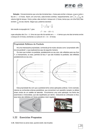 Solução: Convencionemos que uma das torneiras leva x horas para encher o tanque, e que a outra o
                                                                                       1     1
faz em x + 10 horas. Assim, em uma hora, cada torneira contribui, respectivamente, com e          do
                                                                                       x  x + 10
volume total do tanque. Como, juntas, elas enchem o tanque em 12 horas, temos que, em uma hora, elas
           1
enchem       do seu volume. Segue que, podemos escrever:
          12
                                             1      1       1
                                               +         =
                                             x    x + 10   12
Isto resulta na equação do 2◦ grau:
                                           x 2 − 14x − 120 = 0,
cujas soluções são 20 e −6. Uma vez que não há sentido em x = −6 temos que uma das torneiras enche
o tanque em 20 horas, enchendo-o a outra em 20 + 10 + 30 horas.



    Propriedade Reﬂetora da Parábola
        Há uma interessante propriedade, conhecida já há muitos séculos como “propriedade reﬂe-
    tora da parábola”, e que explicaremos aqui da seguinte maneira:
        Os raios que incidem na parábola, paralelamente ao seu eixo, são reﬂetidos para seu foco
    F ; e inversamente, os raios, partindo do foco F que são incididos na parábola, são reﬂetidos
    paralelamente ao seu eixo.
         d                                               d




                  F                        Eixo                   F                      Eixo




        Esta propriedade faz com que a parábola tenha várias aplicações práticas. Como exemplo,
    citamos as conhecidas antenas parabólicas, que concentram num aparelho receptor os débeis
    sinais vindos de um satélite de televisão. Encontramos uma outra aplicação nos faróis dos
    automóveis e motocicletas, que são espelhados por dentro. Colocando-se a lâmpada no foco,
    seus raios são reﬂetidos em feixes paralelos e bem regulares.




  1.22       Exercícios Propostos

1.25. Determinar os zeros reais, quando existir, das funções:
                                                                                                    25
 