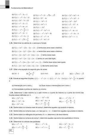 Fundamentos da Matemática II



      (a) f (x ) = x 2 − 3x + 2                                     √     √
                                          (j) f (x ) = x 2 + (1 −    3)x − 3            (s) f (x ) = 2x 4 + 6x 2 + 4
      (b) f (x ) = −x 2 + 7x − 12         (k) f (x ) = 2x 2 − 4x                        (t) f (x ) = −x 4 + 3x 2 − 3
                       2
      (c) f (x ) = 3x − 7x + 22
                                          (l) f (x ) = −3x 2 + 2                        (u) f (x ) = 3x 4 − 12x 2
                   2
      (d) f (x ) = x − 2x + 2
                                          (m) f (x ) = 4x 2 + 3                         (v) f (x ) = x 6 − 7x 3 − 8
                   2
      (e) f (x ) = x + 4x + 4             (n) f (x ) = −5x 2                            (w) f (x ) = −x 2 − 9
                          3
      (f) f (x ) = −x 2 + x + 1           (o) f (x ) = x 4 − 5x 2 + 4                   (x) f (x ) = x 2 − 9x + 8
                          2
      (g) f (x ) = x 2 − 2x − 1           (p) f (x ) = −x 4 + 5x 2 + 36                 (y) f (x ) = −x 2 + 9x − 8
      (h) f (x ) = −x 2 + 3x − 4          (q) f (x ) = x 4 − x 2 − 6                    (z) f (x ) = 2x 2 + x − 1
                        √     3
      (i) f (x ) = x 2 − 2x +             (r) f (x ) = x 4 − 4x 2 + 4
                              2
1.26. Determinar os valores de m para que a função

      (a) f (x ) = mx 2 + (2m − 1)x + (m − 2) tenha dois zeros reais e distintos;

      (b) f (x ) = (m − 1)x 2 + (2m + 3)x + m tenha dois zeros reais e distintos;

      (c) f (x ) = (m + 2)x 2 + (3 − 2m)x + (m − 1) tenha raízes reais;

      (d) f (x ) = mx 2 + (m + 1)x + (m + 1) tenha um zero real duplo;

      (e) f (x ) = x 2 + (3m + 2)x + (m2 + m + 2) = 0 tenha duas raízes reais iguais;

      (f) f (x ) = (m + 1)x 2 + (2m + 3)x + (m − 1) não tenha zeros reais.

1.27. Obter uma equação do segundo grau de raízes:
                                      1 −3                                              √                      √    √
      (a) 2 e −3                (b)     e             (c) 0, 4 e 5             (d) 1 e − 2           (e) 1 +    3e1− 3
                                      2   2
                                                                                                     1
1.28. Estude as seguintes funções, f1 (x ) = −x 2 + 2x − 1, f2 (x ) = x 2 + 3x − 2 e f3 (x ) = 3x 2 + x + 4, quanto
                                                                                                     2
a:

      (a) Intersecção com o eixo-y ;                (b) Suas raízes e intersecções com o eixo-x ;

      (c) Concavidade e pontos de máximo ou mínimo.

 1.29. Determinar o valor máximo ou o valor mínimo e o ponto de máximo ou o ponto de mínimo das
funções abaixo deﬁnidas em R.
      (a) y = 2x 2 + 5x                       (d) y = −3x 2 + 12x                   (g) y = −x 2 + 5x − 7
      (b) y = −2x 2 − 4x                      (e) y = 4x 2 − 8x + 4                             x2   4x   1
                                                                                    (h) y = −      +    −
                                                            7x   5                              2     3   2
      (c) y = 2x 2 + 4x                       (f) y = x 2 −    +
                                                             2   2
1.30. Dentre todos os números reais de soma 8, determine aqueles cujo produto é máximo.

1.31. Dentre todos os números reais a e b tais que 2a + b = 8 determine aqueles cujo produto é máximo.

1.32. Dentre todos os retângulos de perímetro 20 cm, determine o de área máxima.

1.33. Dentre todos os números de soma 9, determine aqueles cuja soma dos quadrados é mínima.

1.34. Determinar os vértices das parábolas:
      (a) y = x 2 − 4                         (b) y = −x 2 + 3x                     (c) y = 2x 2 − 5x + 2
                           1x   3                                      2                          7x
      (d) y = −x 2 +          +               (e) y = −x 2 + x −                    (f) y = x 2 −    −2
                            2   2                                      9                           3
26
 