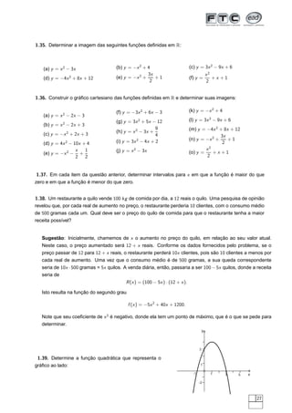 1.35. Determinar a imagem das seguintes funções deﬁnidas em R:



   (a) y = x 2 − 3x                   (b) y = −x 2 + 4                         (c) y = 3x 2 − 9x + 6
                                                     3x                                       x2
   (d) y = −4x 2 + 8x + 12            (e) y = −x 2 +    +1                     (f) y =           +x +1
                                                      2                                       2


1.36. Construir o gráﬁco cartesiano das funções deﬁnidas em R e determinar suas imagens:

                                      (f) y = −3x 2 + 6x − 3                   (k) y = −x 2 + 4
   (a) y = x 2 − 2x − 3
                                      (g) y = 3x 2 + 5x − 12                   (l) y = 3x 2 − 9x + 6
            2
   (b) y = x − 2x + 3
                                                          9                    (m) y = −4x 2 + 8x + 12
                2                     (h) y = x 2 − 3x +
   (c) y = −x + 2x + 3                                    4                                   3x
                                      (i) y = 3x 2 − 4x + 2                    (n) y = −x 2 +    +1
   (d) y = 4x 2 − 10x + 4                                                                      2
                   x   1              (j) y = x 2 − 3x                                 x2
   (e) y = −x 2 − +                                                            (o) y =    +x +1
                   2 2                                                                 2


1.37. Em cada item da questão anterior, determinar intervalos para x em que a função é maior do que
zero e em que a função é menor do que zero.


1.38. Um restaurante a quilo vende 100 kg de comida por dia, a 12 reais o quilo. Uma pesquisa de opinião
revelou que, por cada real de aumento no preço, o restaurante perderia 10 clientes, com o consumo médio
de 500 gramas cada um. Qual deve ser o preço do quilo de comida para que o restaurante tenha a maior
receita possível?


   Sugestão: Inicialmente, chamemos de x o aumento no preço do quilo, em relação ao seu valor atual.
   Neste caso, o preço aumentado será 12 + x reais. Conforme os dados fornecidos pelo problema, se o
   preço passar de 12 para 12 + x reais, o restaurante perderá 10x clientes, pois são 10 clientes a menos por
   cada real de aumento. Uma vez que o consumo médio é de 500 gramas, a sua queda correspondente
   seria de 10x · 500 gramas = 5x quilos. A venda diária, então, passaria a ser 100 − 5x quilos, donde a receita
   seria de
                                           R (x ) = (100 − 5x ) · (12 + x ).

   Isto resulta na função do segundo grau

                                            f (x ) = −5x 2 + 40x + 1200.

   Note que seu coeﬁciente de x 2 é negativo, donde ela tem um ponto de máximo, que é o que se pede para
   determinar.
                                                                                          y



                                                                                      3

 1.39. Determine a função quadrática que representa o
gráﬁco ao lado:                                                                        1

                                                                                 -1            1     3   5   x
                                                                                      -2



                                                                                                                 27
 