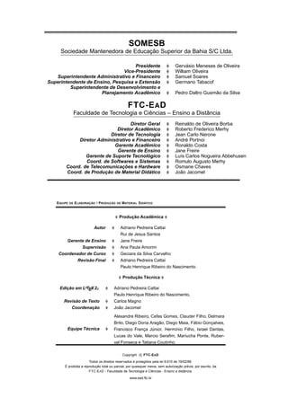 SOMESB
     Sociedade Mantenedora de Educação Superior da Bahia S/C Ltda.

                                    Presidente                                    Gervásio Meneses de Oliveira
                               Vice-Presidente                                    William Oliveira
   Superintendente Administrativo e Financeiro                                    Samuel Soares
Superintendente de Ensino, Pesquisa e Extensão                                    Germano Tabacof
         Superintendente de Desenvolvimento e
                      Planejamento Acadêmico                                      Pedro Daltro Gusmão da Silva

                                                    FTC-E A D
                  Faculdade de Tecnologia e Ciências – Ensino a Distância
                                   Diretor Geral                                  Reinaldo de Oliveira Borba
                             Diretor Acadêmico                                    Roberto Frederico Merhy
                          Diretor de Tecnologia                                   Jean Carlo Nerone
             Diretor Administrativo e Financeiro                                  André Portnoi
                            Gerente Acadêmico                                     Ronaldo Costa
                             Gerente de Ensino                                    Jane Freire
                Gerente de Suporte Tecnológico                                    Luís Carlos Nogueira Abbehusen
                Coord. de Softwares e Sistemas                                    Romulo Augusto Merhy
        Coord. de Telecomunicações e Hardware                                     Osmane Chaves
        Coord. de Produção de Material Didático                                   João Jacomel




   E QUIPE   DE   E LABORAÇÃO / P RODUÇÃO   DE   MATERIAL D IDÁTICO



                                             Produção Acadêmica

                            Autor            Adriano Pedreira Cattai
                                             Rui de Jesus Santos
       Gerente de Ensino                     Jane Freire
             Supervisão                      Ana Paula Amorim
    Coordenador de Curso                     Geciara da Silva Carvalho
                   Revisão Final             Adriano Pedreira Cattai
                                             Paulo Henrique Ribeiro do Nascimento.

                                                 Produção Técnica

     Edição em LATEX 2ε                  Adriano Pedreira Cattai
                                         Paulo Henrique Ribeiro do Nascimento.
       Revisão de Texto                  Carlos Magno
          Coordenação                    João Jacomel
                                         Alexandre Ribeiro, Cefas Gomes, Clauder Filho, Delmara
                                         Brito, Diego Doria Aragão, Diego Maia, Fábio Gonçalves,
         Equipe Técnica                  Francisco França Júnior, Hermínio Filho, Israel Dantas,
                                         Lucas do Vale, Marcio Seraﬁm, Mariucha Ponte, Ruber-
                                         val Fonseca e Tatiana Coutinho.

                                                 Copyright c FTC-E A D

                        Todos os direitos reservados e protegidos pela lei 9.610 de 19/02/98.
        É proibida a reprodução total ou parcial, por quaisquer meios, sem autorização prévia, por escrito, da
                        FTC-E A D - Faculdade de Tecnologia e Ciências - Ensino a distância.

                                                     www.ead.ftc.br
 