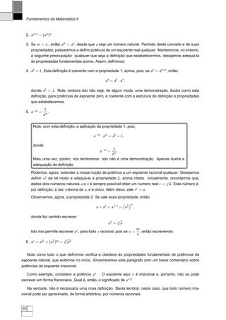 Fundamentos da Matemática II



  2. am·n = (am )n

  3. Se m  n,, então am  an , desde que a seja um número natural. Partindo deste conceito e de suas
       propriedades, passaremos a deﬁnir potência de um expoente real qualquer. Manteremos, no entanto,
       a seguinte preocupação: qualquer que seja a deﬁnição que estabelecermos, desejamos adequá-la
       às propriedades fundamentais acima. Assim, deﬁnimos:

  4. a0 = 1. Esta deﬁnição é coerente com a propriedade 1, acima, pois, se an = a0+n , então

                                                     an = a0 · an ,

       donde a0 = 1. Note, embora isto não seja, de algum modo, uma demonstração, ilustra como esta
       deﬁnição, para potências de expoente zero, é coerente com a estrutura de deﬁnição e propriedades
       que estabelecemos.
               1
  5. a−m =       .
              am


        Note, com esta deﬁnição, a aplicação da propriedade 1, pois,

                                             a−m · am = a0 = 1,

        donde
                                                   1
                                                 a −m =
                                                     .
                                                  am
        Mais uma vez, porém, nós lembramos: isto não é uma demonstração. Apenas ilustra a
        adequação da deﬁnição.

       Podemos, agora, estender a nossa noção de potência a um expoente racional qualquer. Desejamos
                 1
       deﬁnir a n de tal modo a adequá-la à propriedade 2, acima citada. Inicialmente, recordemos que,
                                                                                    √
       dados dois números naturais a e n é sempre possível obter um número real r = n a. Este número é,
       por deﬁnição, a raiz n-ésima de a, e é único. Além disso, vale r n = a.
       Observemos, agora, a propriedade 2. Se vale essa propriedade, então
                                                            1         1   n
                                               a = a 1 = a n ·n = a n         ,

       donde faz sentido escrever:
                                                        1       √
                                                                n
                                                       an =       a
                                                                                  m
       Isto nos permite escrever ax , para todo x racional, pois se x =             , então escrevemos:
                                                                                  n
             m       1      √
  6. ax = a n = (a n )m =   n
                              am


   Note como tudo o que deﬁnimos veriﬁca e obedece às propriedades fundamentais de potências de
expoente natural, que exibimos no início. Encerraremos este parágrafo com um breve comentário sobre
potências de expoente irracional.

     Como exemplo, considere a potência aπ . O expoente aqui π é irracional e, portanto, não se pode
escrever em forma fracionária. Qual é, então, o signiﬁcado de aπ ?

     Na verdade, não é necessária uma nova deﬁnição. Basta lembrar, neste caso, que todo número irra-
cional pode ser aproximado, de forma arbitrária, por números racionais.


30
 
