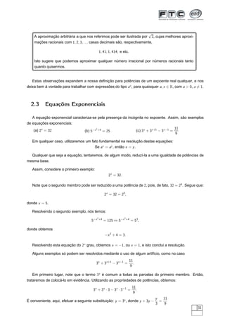 √
    A aproximação arbitrária a que nos referimos pode ser ilustrada por 2, cujas melhores aproxi-
    mações racionais com 1, 2, 3, . . . casas decimais são, respectivamente,

                                                  1, 41; 1, 414; e etc.

    Isto sugere que podemos aproximar qualquer número irracional por números racionais tanto
    quanto quisermos.


   Estas observações expandem a nossa deﬁnição para potências de um expoente real qualquer, e nos
deixa bem à vontade para trabalhar com expressões do tipo ax , para quaisquer a, x ∈ R, com a  0, a = 1.



  2.3      Equações Exponenciais

   A equação exponencial caracteriza-se pela presença da incógnita no expoente. Assim, são exemplos
de equações exponenciais:
                                       2                                              11
    (a) 2x = 32                 (b) 5−x +4 = 25              (c) 3x + 3x +1 − 3x −1 =
                                                                                      9

   Em qualquer caso, utilizaremos um fato fundamental na resolução destas equações:
                                       Se ax = ay , então x = y .

  Qualquer que seja a equação, tentaremos, de algum modo, reduzí-la a uma igualdade de potências de
mesma base.

   Assim, considere o primeiro exemplo:
                                                         2x = 32.

   Note que o segundo membro pode ser reduzido a uma potência de 2, pois, de fato, 32 = 25 . Segue que:

                                                       2x = 32 = 25 ,

donde x = 5.

   Resolvendo o segundo exemplo, nós temos:
                                              2                      2
                                       5 −x       +4
                                                       = 125 ⇔ 5−x       +4
                                                                              = 53 ,

donde obtemos
                                                       −x 2 + 4 = 3.

   Resolvendo esta equação do 2◦ grau, obtemos x = −1, ou x = 1, e isto conclui a resolução.

   Alguns exemplos só podem ser resolvidos mediante o uso de algum artifício, como no caso
                                                                          11
                                          3x + 3x +1 − 3x −1 =               .
                                                                          9

    Em primeiro lugar, note que o termo 3x é comum a todas as parcelas do primeiro membro. Então,
trataremos de colocá-lo em evidência. Utilizando as propriedades de potências, obtemos:
                                                                              11
                                        3x + 3x · 3 − 3x · 3−1 =                 .
                                                                               9
                                                                                       y   11
É conveniente, aqui, efetuar a seguinte substituição: y = 3x , donde y + 3y −            =
                                                                                       3    9
                                                                                                     31
 