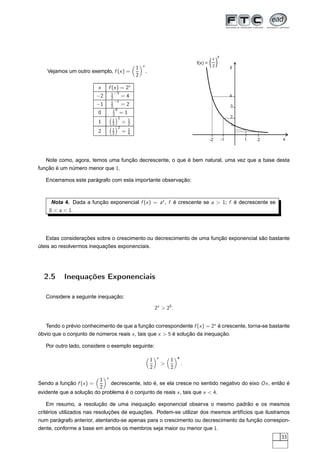 x

                                             1   x
                                                                                  f(x) =   ()
                                                                                            1
                                                                                            2            y
   Vejamos um outro exemplo, f (x ) =                .
                                             2

                          x    f (x ) = 2x
                                1 −2
                          −2    2     =4                                                                 4
                                1 −1
                          −1    2     =2                                                                 3
                                 10
                          0      2 = 1
                                    1                                                                    2
                                 1      1
                          1      2    = 2
                                                                                                         1
                                    2
                                 1      1
                          2      2    = 4
                                                                                           -2       -1       1   2   x



   Note como, agora, temos uma função decrescente, o que é bem natural, uma vez que a base desta
função é um número menor que 1.

   Encerramos este parágrafo com esta importante observação:



     Nota 4. Dada a função exponencial f (x ) = ax , f é crescente se a  1; f é decrescente se
    0  a  1.




   Estas considerações sobre o crescimento ou decrescimento de uma função exponencial são bastante
úteis ao resolvermos inequações exponenciais.




  2.5     Inequações Exponenciais

   Considere a seguinte inequação:

                                                             2x  25 .


   Tendo o prévio conhecimento de que a função correspondente f (x ) = 2x é crescente, torna-se bastante
óbvio que o conjunto de números reais x , tais que x  5 é solução da inequação.

   Por outro lado, considere o exemplo seguinte:

                                                              x           4
                                                         1            1
                                                                             .
                                                         2            2

                         1 x
Sendo a função f (x ) =      decrescente, isto é, se ela cresce no sentido negativo do eixo Ox , então é
                         2
evidente que a solução do problema é o conjunto de reais x , tais que x  4.

    Em resumo, a resolução de uma inequação exponencial observa o mesmo padrão e os mesmos
critérios utilizados nas resoluções de equações. Podem-se utilizar dos mesmos artifícios que ilustramos
num parágrafo anterior, atentando-se apenas para o crescimento ou decrescimento da função correspon-
dente, conforme a base em ambos os membros seja maior ou menor que 1.
                                                                                                                     33
 