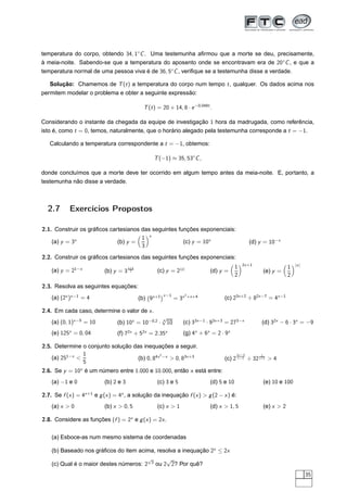 temperatura do corpo, obtendo 34, 1◦C . Uma testemunha aﬁrmou que a morte se deu, precisamente,
à meia-noite. Sabendo-se que a temperatura do aposento onde se encontravam era de 20◦ C , e que a
temperatura normal de uma pessoa viva é de 36, 5◦ C , veriﬁque se a testemunha disse a verdade.

   Solução: Chamemos de T (t ) a temperatura do corpo num tempo t , qualquer. Os dados acima nos
permitem modelar o problema e obter a seguinte expressão:

                                                T (t ) = 20 + 14, 8 · e −0,048t .

Considerando o instante da chegada da equipe de investigação 1 hora da madrugada, como referência,
isto é, como t = 0, temos, naturalmente, que o horário alegado pela testemunha corresponde a t = −1.

   Calculando a temperatura correspondente a t = −1, obtemos:

                                                     T (−1) ≈ 35, 53◦C ,

donde concluímos que a morte deve ter ocorrido em algum tempo antes da meia-noite. E, portanto, a
testemunha não disse a verdade.



  2.7       Exercícios Propostos

2.1. Construir os gráﬁcos cartesianos das seguintes funções exponenciais:
                                      1 x
    (a) y = 3x               (b) y =                  (c) y = 10x                                          (d) y = 10−x
                                      3
2.2. Construir os gráﬁcos cartesianos das seguintes funções exponenciais:
                                                                                                       2x +1                       |x |
                                       x +1                                                        1                           1
    (a) y = 21−x           (b) y = 3     2            (c) y = 2|x |                   (d) y =                      (e) y =
                                                                                                   2                           2
2.3. Resolva as seguintes equações:
                                                          ¡x −1           2
    (a) (2x )x −1 = 4                         (b) 9x +1            = 3x       +x +4         (c) 23x +2 ÷ 82x −7 = 4x −1

2.4. Em cada caso, determine o valor de x .
                                                          √
    (a) (0, 1)x −5 = 10         (b) 10x = 10−0,2 ·        4
                                                              10      (c) 33x −1 · 93x +3 = 273−x              (d) 32x − 6 · 3x = −9
    (e) 125x = 0, 04            (f) 72x + 52x = 2.35x                 (g) 4x + 6x = 2 · 9x

2.5. Determine o conjunto solução das inequações a seguir.
                1                             2                                                    2x −3       1
    (a) 251−x                      (b) 0, 84x −x  0, 83x +3                               (c) 2 x −1 ÷ 32 x +1  4
                5
2.6. Se y = 10x é um número entre 1.000 e 10.000, então x está entre:
    (a) −1 e 0             (b) 2 e 3                  (c) 3 e 5                       (d) 5 e 10                   (e) 10 e 100

2.7. Se f (x ) = 4x +1 e g (x ) = 4x , a solução da inequação f (x )  g (2 − x ) é:
    (a) x  0              (b) x  0, 5               (c) x  1                       (d) x  1, 5                 (e) x  2

2.8. Considere as funções (f ) = 2x e g (x ) = 2x .


    (a) Esboce-as num mesmo sistema de coordenadas

    (b) Baseado nos gráﬁcos do item acima, resolva a inequação 2x ≤ 2x
                                        √      √
    (c) Qual é o maior destes números: 2 2 ou 2 2? Por quê?
                                                                                                                                          35
 