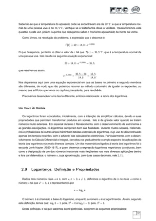 Sabendo-se que a temperatura do aposento onde se encontravam era de 20◦ C , e que a temperatura nor-
mal de uma pessoa viva é de 36, 5◦ C , veriﬁque se a testemunha disse a verdade. Reexaminemos esta
questão. Desta vez, porém, suponha que desejamos saber o momento aproximado da morte da vítima.

   Como vimos, na resolução do problema, a expressão que o descreve é:

                                         T (t ) = 20 + 14, 8 · e −0,048t

O que desejamos, portanto, é obter o valor de t tal que T (t ) = 36, 5◦C , que é a temperatura normal de
uma pessoa viva. Isto resulta na seguinte equação exponencial:

                                         20 + 14, 8 · e −0,048t = 36, 5,

que resolvemos assim:
                                                      36, 5 − 20   16, 5
                                        e −0,048t =              =       .
                                                        14, 8      14, 8
Nos deparamos aqui com uma equação exponencial em que as bases no primeiro e segundo membros
são diferentes, de modo que não podemos recorrer ao método costumeiro de igualar os expoentes, ou
mesmo aos artifícios que vimos no capítulo precedente, para resolvê-la.

   Precisamos desenvolver uma teoria diferente, embora relacionada: a teoria dos logaritmos.



Um Pouco de História


   Os logaritmos foram concebidos, inicialmente, com a intenção de simpliﬁcar cálculos, devido a suas
propriedades que permitem transformar produtos em somas. Isto é de grande valor quando se tratam
números muito extensos. Em especial durante o Renascimento, com o desenvolvimento da astronomia e
as grandes navegações, os logaritmos cumpriram bem sua ﬁnalidade. Durante muitos séculos, matemáti-
cos e proﬁssionais de outras áreas mantinham tabelas extensas de logaritmos, cujo uso foi descontinuado
apenas em tempos recentes, com o advento das calculadoras eletrônicas. Particularmente, com o desen-
volvimento do Cálculo Diferencial e Integral, percebeu-se gradualmente o amplo espectro de aplicações da
teoria dos logaritmos nos mais diversos campos. Um dos matemáticos ligados à teoria dos logaritmos foi o
escocês Jonh Napier (1550-1617), a quem devemos a expressão logaritmos neperianos ou naturais, bem
como a designação de um dos números irracionais mais freqüentes nas mais diversas aplicações dentro
e fora da Matemática: o número e , cuja aproximação, com duas casas decimais, vale 2, 71.




  2.9      Logaritmos: Deﬁnição e Propriedades

  Dados dois números reais a e b , com a, b  0, a = 1, deﬁnimos o logaritmo de b na base a como o
número x tal que ax = b , e o representamos por

                                                  x = logb a.


   O número b é chamado a base do logaritmo, enquanto o número a é o logaritmando. Assim, segundo
esta deﬁnição, temos que: log2 8 = 3, pois, 23 = 8 e log3 1 = 0, pois, 30 = 1.

   Desta deﬁnição, e do que sabemos sobre potências, decorrem as seguintes propriedades:
                                                                                                    37
 