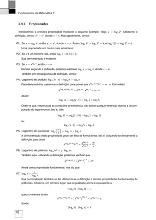Fundamentos da Matemática II



     2.9.1     Propriedades

     Introduzimos a primeira propriedade mediante o seguinte exemplo: Seja x = log2 24 . Utilizando a
deﬁnição, temos: 2x = 24 , donde x = 4. Mais geralmente, temos:

 P1. Se x = loga ay , então ax = ay , donde x = y . Assim, log3 81 = log3 34 = 4; e log5 125 = log5 53 = 3.
       Uma propriedade um pouco mais evidente é:

 P2. Se a é um número real, então loga 1 = 0, ∀a ∈ R.
       Sua demonstração é evidente.

 P3. Se x = aloga b , então x = b .
       De fato, segundo a deﬁnição, podemos escrever loga x = loga b , donde x = b .
       Também em conseqüência da deﬁnição, temos:

 P4. Logaritmo do produto: loga (m · n) = loga m + loga n.
       Para demonstrá-la, usaremos a deﬁnição para provar que aloga m+loga n = m · n. Com efeito,

                                       a(loga m+loga n) = aloga m · aloga n = m · n.

       Assim:
                                       log3 10 = log3 (2 · 5) = log3 2 + log3 5.

       Observe que, respeitadas as condições de existência, não existe qualquer restrição quanto à decom-
       posição do logaritmando, isto é, vale

                                      log3 30 = log3 (3 · 10) = log3 3 + log3 10

       ou
                                              log3 (5 · 6) = log3 5 + log3 6.
                                    m
 P5. Logaritmo do quociente: loga      = loga m − loga n.
                                    n
       A demonstração desta propriedade pode ser feita de forma direta, isto é, utilizando-se diretamente a
       deﬁnição, para obter
                                                                   aloga m  m
                                             a(loga m−loga n) =            = .
                                                                   aloga n  n
 P6. Logaritmo de potência: loga mp = p · loga m.
       Também aqui, utilizando a deﬁnição, podemos veriﬁcar que
                                                                       p
                                              ap·loga m = aloga m           = mp .

       Ainda outra propriedade fundamental, nos diz que:
                  1
 P7. loga b =
               logb a
       Sua demonstração também se faz utilizando-se a deﬁnição e demais propriedades fundamentais de
       potências. Observe, em primeiro lugar, que a igualdade acima é equivalente a

                                                 (loga b ) · (logb a) = 1,

       que provaremos assim:
                                                                   logb a
                                      a(loga b·logb a) = aloga b            = b logb a = a,
       donde
                                                  (loga b ) · (logb a) = 1
38
 