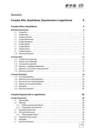 Sumário

Funções Aﬁm, Quadráticas, Exponenciais e Logarítmicas                                                                                                                                      6

Funções Aﬁns e Quadráticas                                                                                                                                                                 6
Deﬁnições Elementares                                                                                                                                                                      6
   1.1      Função Par . . . . . . . . . . . . . . . . . . . . . . . . . . . . . . . . . . . . . . . . . . . . . . . . . . . . . . . . . . . . . . . . . . . . . . . . . . . . . . .       7
   1.2      Função Ímpar . . . . . . . . . . . . . . . . . . . . . . . . . . . . . . . . . . . . . . . . . . . . . . . . . . . . . . . . . . . . . . . . . . . . . . . . . . . .           7
   1.3      Função Crescente . . . . . . . . . . . . . . . . . . . . . . . . . . . . . . . . . . . . . . . . . . . . . . . . . . . . . . . . . . . . . . . . . . . . . . . .               8
   1.4      Função Decrescente. . . . . . . . . . . . . . . . . . . . . . . . . . . . . . . . . . . . . . . . . . . . . . . . . . . . . . . . . . . . . . . . . . . . . .                  8
   1.5      Função Sobrejetora. . . . . . . . . . . . . . . . . . . . . . . . . . . . . . . . . . . . . . . . . . . . . . . . . . . . . . . . . . . . . . . . . . . . . . .                8
   1.6      Função Injetora . . . . . . . . . . . . . . . . . . . . . . . . . . . . . . . . . . . . . . . . . . . . . . . . . . . . . . . . . . . . . . . . . . . . . . . . . . .          8
   1.7      Função Bijetora. . . . . . . . . . . . . . . . . . . . . . . . . . . . . . . . . . . . . . . . . . . . . . . . . . . . . . . . . . . . . . . . . . . . . . . . . . .           9
   1.8      Função Inversa . . . . . . . . . . . . . . . . . . . . . . . . . . . . . . . . . . . . . . . . . . . . . . . . . . . . . . . . . . . . . . . . . . . . . . . . . . .           9
   1.9      Função Periódica . . . . . . . . . . . . . . . . . . . . . . . . . . . . . . . . . . . . . . . . . . . . . . . . . . . . . . . . . . . . . . . . . . . . . . . . .             9
   1.10     Exercícios Propostos . . . . . . . . . . . . . . . . . . . . . . . . . . . . . . . . . . . . . . . . . . . . . . . . . . . . . . . . . . . . . . . . . . . . . 10

A Função Aﬁm                                                                                                                                                                           11
   1.11     O Gráﬁco da Função Aﬁm . . . . . . . . . . . . . . . . . . . . . . . . . . . . . . . . . . . . . . . . . . . . . . . . . . . . . . . . . . . . . . . . 13
   1.12     Sinal de uma Função Aﬁm . . . . . . . . . . . . . . . . . . . . . . . . . . . . . . . . . . . . . . . . . . . . . . . . . . . . . . . . . . . . . . . . 15
   1.13     A Inversa da Função Aﬁm . . . . . . . . . . . . . . . . . . . . . . . . . . . . . . . . . . . . . . . . . . . . . . . . . . . . . . . . . . . . . . . . 16
   1.14     Apêndice 1: Modelagem Matemática . . . . . . . . . . . . . . . . . . . . . . . . . . . . . . . . . . . . . . . . . . . . . . . . . . . . . . 17
   1.15     Apêndice 2: Crescimento e Decrescimento . . . . . . . . . . . . . . . . . . . . . . . . . . . . . . . . . . . . . . . . . . . . . . . 17
   1.16     Exercícios Propostos . . . . . . . . . . . . . . . . . . . . . . . . . . . . . . . . . . . . . . . . . . . . . . . . . . . . . . . . . . . . . . . . . . . . . 18

A Função Quadrática                                                                                                                                                                    20
   1.17     A Função Quadrática . . . . . . . . . . . . . . . . . . . . . . . . . . . . . . . . . . . . . . . . . . . . . . . . . . . . . . . . . . . . . . . . . . . . . 21
   1.18     Raízes de uma Função Quadrática . . . . . . . . . . . . . . . . . . . . . . . . . . . . . . . . . . . . . . . . . . . . . . . . . . . . . . . 22
   1.19     Extremo de uma Função Quadrática . . . . . . . . . . . . . . . . . . . . . . . . . . . . . . . . . . . . . . . . . . . . . . . . . . . . . . 22
   1.20     Sinal de uma Função Quadrática . . . . . . . . . . . . . . . . . . . . . . . . . . . . . . . . . . . . . . . . . . . . . . . . . . . . . . . . . 23
   1.21     Aplicações . . . . . . . . . . . . . . . . . . . . . . . . . . . . . . . . . . . . . . . . . . . . . . . . . . . . . . . . . . . . . . . . . . . . . . . . . . . . . . . 24
   1.22     Exercícios Propostos . . . . . . . . . . . . . . . . . . . . . . . . . . . . . . . . . . . . . . . . . . . . . . . . . . . . . . . . . . . . . . . . . . . . . 25


Funções Exponenciais e Logarítmicas                                                                                                                                                    28
Função Exponencial                                                                                                                                                                     28
   2.1      Apresentação . . . . . . . . . . . . . . . . . . . . . . . . . . . . . . . . . . . . . . . . . . . . . . . . . . . . . . . . . . . . . . . . . . . . . . . . . . . . 28
   2.2      Potências . . . . . . . . . . . . . . . . . . . . . . . . . . . . . . . . . . . . . . . . . . . . . . . . . . . . . . . . . . . . . . . . . . . . . . . . . . . . . . . . 29
         2.2.1      Potência de Expoente Natural . . . . . . . . . . . . . . . . . . . . . . . . . . . . . . . . . . . . . . . . . . . . . . . . . . . . . . . . 29
         2.2.2      Propriedades das Potências . . . . . . . . . . . . . . . . . . . . . . . . . . . . . . . . . . . . . . . . . . . . . . . . . . . . . . . . . . 29
   2.3      Equações Exponenciais . . . . . . . . . . . . . . . . . . . . . . . . . . . . . . . . . . . . . . . . . . . . . . . . . . . . . . . . . . . . . . . . . . 31
   2.4      A Função Exponencial . . . . . . . . . . . . . . . . . . . . . . . . . . . . . . . . . . . . . . . . . . . . . . . . . . . . . . . . . . . . . . . . . . . . 32
         2.4.1      Representação Gráﬁca . . . . . . . . . . . . . . . . . . . . . . . . . . . . . . . . . . . . . . . . . . . . . . . . . . . . . . . . . . . . . . . 32
   2.5      Inequações Exponenciais . . . . . . . . . . . . . . . . . . . . . . . . . . . . . . . . . . . . . . . . . . . . . . . . . . . . . . . . . . . . . . . . . 33
   2.6      Aplicações . . . . . . . . . . . . . . . . . . . . . . . . . . . . . . . . . . . . . . . . . . . . . . . . . . . . . . . . . . . . . . . . . . . . . . . . . . . . . . . 34
   2.7      Exercícios Propostos . . . . . . . . . . . . . . . . . . . . . . . . . . . . . . . . . . . . . . . . . . . . . . . . . . . . . . . . . . . . . . . . . . . . . 35
                                                                                                                                                                                       3
 