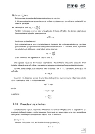 1
 P8. logam n =  loga n
             m
     Deixaremos a demonstração desta propriedade como exercício.
     A última propriedade que apresentamos, na verdade, consiste em um procedimento bastante útil em
     diversas aplicações.
                                 loga n
 P9. Mudança de base: logm n =
                                loga m
     Também neste caso, podemos fazer uma aplicação direta da deﬁnição e das demais propriedades
     fundamentais de potências para provar que
                                                     loga n
                                                  m loga m = n.

     Omitiremos os detalhes aqui.
     Esta propriedade serve a um propósito bastante freqüente. As modernas calculadoras cientíﬁcas
     possuem teclas que permitem calcular logaritmos nas bases 10 e e . Considere, então, o problema
     de calcular log9 2. Utilizando a propriedade acima, obtemos:

                                                              log 2
                                                log9 2 =            ,
                                                              log 9

     que é uma razão dos logaritmos de 2 e 9 na base 10.


   Uma sugestão é que não decore estas propriedades. Provavelmente notou como todas elas foram
testadas utilizando-se a deﬁnição e o que sabemos sobre as propriedades fundamentais de potências.

   Suponha, como exemplo, que desejamos obter o valor de x em 3x = 5. Obviamente, temos que, por
deﬁnição,
                                               x = log3 5.

   Se, porém, nós dispomos, apenas, de uma tábua de logaritmos - ou mesmo uma máquina de calcular
- com logaritmos na base 10, podemos escrever

                                             log 3x = log 5,

donde
                                             x · log 3 = log 5

e, portanto,
                                                     log 5
                                                x=         .
                                                     log 3



  2.10         Equações Logarítmicas

   Como ﬁzemos no capítulo precedente, utilizaremos aqui tanto a deﬁnição quanto as propriedades op-
eracionais de logaritmos para resolver equações. Como verá, em alguns casos, uma mera aplicação da
deﬁnição é o bastante para fornecer-nos a solução. Note os exemplos:


    (a) log6 2x = 2.
     Observe como, neste caso, é suﬁciente escrever, por deﬁnição,

                                                     62 = 2x
                                                                                                 39
 