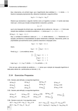 Fundamentos da Matemática II



       Aqui, observamos, em primeiro lugar, que o logaritmando deve satisfazer 4x  0, donde x  0.
       Quanto à resolução propriamente dita, utilizamos inicialmente o seguinte artifício:

                                                  log2 4x  3 ⇔ log2 4x  log2 23 .

       Observe que escrevemos o segundo membro como um logaritmo na base 2. E sendo esta base
       maior que 1, temos que a função correspondente é crescente e, portanto,

                                                               4x  23 ,

       que é uma inequação do primeiro grau, cuja solução são os valores de x tais que x  2. Como esta
       solução deve satisfazer a condição de existência x  0, temos que S = {x ∈ R; 0  x  2}.

      (b) log3 (x − 1) − log9 (x − 1) ≤ 1
       Aqui, a condição de existência é dada por x − 1  0, donde obtemos x  1. Resolvendo a in-
       equação, percebemos a impossibilidade de aplicar diretamente a deﬁnição. Recorrendo, porém, às
       propriedades que examinamos acima, podemos reescrever a inequação como:

                                                   log3 (x − 1) − log2 (x − 1) ≤ 1.
                                                                     3


       Assim,
                                                                   1
                                                  log3 (x − 1) −     log3 (x − 1) ≤ 1.
                                                                   2
       Pondo log3 (x − 1) em evidência, temos:
                                                         1
                                                    1−        · log3 (x − 1) ≤        1
                                                         2
                                                             1
                                                                log3 (x − 1) ≤        1
                                                             2
                                                                log3 (x − 1) ≤        2.

       Logo, log3 (x − 1) ≤ log3 32 , donde x − 1 ≤ 9 e, portanto, x ≤ 10.


     Uma vez que, pela condição de existência, x  1, temos que a solução da inequação logarítmica é
dada pelos valores de x pertencentes ao intervalo (1, 10].



  2.14           Exercícios Propostos

2.14. Calcular, pela deﬁnição, os seguintes logaritmos:
   (a) log 16                (d) log 1 8               (g) log125 25                                      (j) log0,25 8
             4                              2

               1                             1                      (h) log 1 32
      (b) log3                     (e) log7                                 4                             (k) log25 0, 008
               9                             7                               1
      (c) log81 3                  (f) log27 81                     (i) log9                              (l) log0,01 0, 001
                                                                             27
2.15. Calcular, pela deﬁnição, os seguintes logaritmos:
                                                                                                    √
                 √                    √                           √                (g) log √         27
      (a) log2    2                   3
                             (c) log100 10             (e) log√25 4 125
                                                                                            1
                                                                                                                             3
                                                                                                3
                                                                                                                 (i) log √3 √
                                                                                                                         4
                                      √                          √                            1
                                                                                                                            3
                                                                                                                              3
      (b) log √7 49
              3              (d) log√8 32              (f) log√27 3 9              (h) log √4 √
                                                                                           3
                                                                                               8
2.16. Calcular a soma de S nos seguintes casos:
                                                                                                            √            √
      (a) S = log100 0, 001 + log1,5 4 − log1,25 0, 64
                                     9                             (c) S = log √9
                                                                               3
                                                                                          1
                                                                                          27   − log √0,5
                                                                                                     3       8 + log √100 6 0, 1
                                                                                                                     3
                   √
      (b) S = log8 2 + log√2 8 − log √2 8                          (d) S = log4 (log3 9) + log2 (log81 3) + log0,8 (log16 32)
42
 