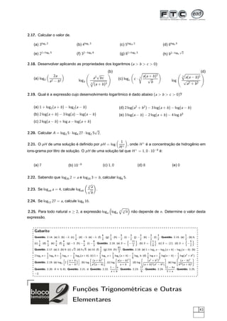 2.17. Calcular o valor de.

    (a) 3log3 2                                 (b) 4log2 3                             (c) 5log25 2                            (d) 8log4 5
                                                                                                                                                √
    (e) 21+log2 5                               (f) 32−log3 6                           (g) 81+log2 3                           (h) 92−log3         2



2.18. Desenvolver aplicando as propriedades dos logaritmos (a  b  c  0):
                                                                              (b)                                                                                        (d)
                         2a                                        √                                          a(a + b )2
    (a) log2
                                                                  2
                                                                  a bc                (c) logc       c·   3
                                                                                                                 √
                                                                                                                                                    5
                                                                                                                                                         a(a −    b )2
                      a2 − b 2                   log3                                                              b                    log             √
                                                              5
                                                                  (a + b )3                                                                               a2 + b 2

2.19. Qual é a expressão cujo desenvolvimento logarítmico é dado abaixo (a  b  c  0)?


    (a) 1 + log2 (a + b ) − log2 (a − b )                                              (d) 2 log(a2 + b 2 ) − 3 log(a + b ) − log(a − b )
    (b) 2 log(a + b ) − 3 log(a) − log(a − b )                                         (e) 3 log(a − b ) − 2 log(a + b ) − 4 log b 5
    (c) 2 log(a − b ) + log a − log(a + b )

                                            √
2.20. Calcular A = log3 5 · log4 27 · log2 5 2.

                                                      1
2.21. O pH de uma solução é deﬁnido por pH = log          , onde H + é a concentração de hidrogênio em
                                                     H+
ions-grama por litro de solução. O pH de uma solução tal que H + = 1, 0 · 10−8 é:


    (a) 7                               (b) 10−8                        (c) 1, 0                         (d) 8                           (e) 0


2.22. Sabendo que log20 2 = a e log20 3 = b , calcular log6 5.
                                                          √
                                                          3
                                                            a
2.23. Se logab a = 4, calcule logab                       √ .
                                                            b

2.24. Se log12 27 = a, calcule log6 16.

                                                                                        n
                                                                                            √
2.25. Para todo natural n ≥ 2, a expressão logn logn                                        n
                                                                                              n não depende de n. Determine o valor desta
expressão.


    Gabarito
                                              1                        4      2        5       3          3        3       3                           1
    Questão. 2.14. (a) 2. (b) −2. (c)           . (d) −3. (e) −1. (f) . (g) . (h) − . (i) − . (j) − . (k) − . (l) . Questão. 2.15. (a) . (b) 6.
          1         5       3      4
                                              4
                                                       9       8
                                                                       3      3        2     2 11 2               1 2
                                                                                                                   2                                   5
                                                                                                                                                       2
    (c)     . (d)     . (e) . (f) . (g) −3. (h) − . (i) − . Questão. 2.16. (a) S = −                   . (b) S =          . (c) S = {2}. (d) S = −            .
          6         3       4      9                   4       3                                  2                   6                                    2
                                           √          √             3               81
    Questão.        2.17. (a) 2. (b) 9. (c) 2. (d) 5 5. (e) 10. (f) . (g) 216. (h)      . Questão. 2.18. (a) 1 + log2 a − log2 (a + b ) − log2 (a − b ). (b)
                                                                    2                2
                    1           1           3                       1           2                1              1            2                1
    2 log3 a +        log3 b + log3 c − log3 (a + b ). (c) 1 + logc a + logc (a + b ) − logc b . (d) log a + log(a − b ) − log(a2 + b 2 ).
                    2           2 ä         5 ç                     3           3                6              5            5                2
                                         a+b                  (a + b )2             a(a − b )2                   (a2 + b 2 )2                    (a − b )3
    Questão.        2.19. (a) log2 2               . (b) log             . (c) log              . (d) log                           . (e) log                 .
                                         a−b                 a3 (a − b )               a+b                   (a + b )2 (a2 − b 2 )             b 20 (a + b )2
                                                                              1 − 2a                      17                       12 − 4a
    Questão.        2.20. A ∼ 9, 81. Questão. 2.21. d. Questão. 2.22.
                             =                                                       . Questão. 2.23.        . Questão. 2.24.               . Questão. 2.25.
                                                                               a+b                         6                        3+a
    −2.




                                            Funções Trigonométricas e Outras
                                            Elementares
                                                                                                                                                                     43
 