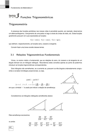 Fundamentos da Matemática II




                   Funções Trigonométricas

Trigonometria

  A presença das funções periódicas nas nossas vidas é percebida quando, por exemplo, observamos
um eletrocardiograma, o lançamento de uma pedra no lago e sinais de ondas de rádio, etc. Estas funções
geralmente possuem em suas expressões as funções:

                                    f (x ) = sen(x ), f (x ) = cos(x ), f (x ) = tg(x ),

que deﬁnem, respectivamente, as funções seno, cosseno e tangente.

     Convém fazer uma breve revisão desses temas.



  3.1        Relações Trigonométricas Fundamentais

   Vimos, no ensino médio e fundamental, que as relações do seno, do cosseno e da tangente de um
ângulo derivam de um triângulo retângulo. Recordemos estes conceitos apenas ao ponto de podermos
introduzir as funções trigonométricas correspondentes.

   Dois triângulos são semelhantes, se e somente se, possuem os três ângulos ordenadamente congru-
entes e os lados homólogos proporcionais, ou seja,
                                                                                                                              C


                                                                                                                          g
                                              ′     ′      ′
                             ∆ABC ∼ ∆A B C
                                                                                                                 a                b
                                                   AB               AC           BC                A                                  B
            (α ≡ α′ , β ≡ β ′ , γ ≡ γ ′ ) ∧       A′ B ′
                                                               =   A′ C ′
                                                                            =   B ′C ′
                                                                                                                              C’
em que o símbolo ‘∼’ é usado pra indicar a relação de semelhança.
                                                                                                                          g’
                                                                                                                     a’        b’
                                                                                                            A’                        B’
     Consideremos os triângulos retângulos semelhantes abaixo:

                                                                                C

                                                                                                   C‘



                                          a                                                   a‘
                               A                                                B        A‘            B‘



Pela semelhança escrevemos:
                                                        AB      AC    BC
                                                         ′B ′
                                                              = ′ ′ = ′ ′
                                                        A      AC    BC
ou ainda:
                                   AB   A′ B ′                 BC  B ′C ′ BC  B ′C ′
                                      = ′ ′ ,                     = ′ ′ e    = ′ ′
                                   AC   AC                     AC   AC    AB   AB
44
 