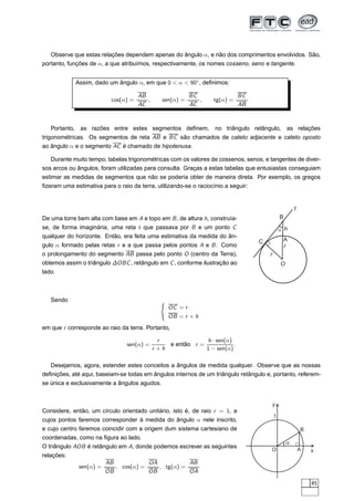 Observe que estas relações dependem apenas do ângulo α, e não dos comprimentos envolvidos. São,
portanto, funções de α, a que atribuímos, respectivamente, os nomes cosseno, seno e tangente.


            Assim, dado um ângulo α, em que 0  α  90◦ , deﬁnimos:

                                     AB                    BC               BC
                          cos(α) =      ,      sen(α) =       ,   tg(α) =
                                     AC                    AC               AB



   Portanto, as razões entre estes segmentos deﬁnem,              no triângulo retângulo,         as relações
trigonométricas. Os segmentos de reta AB e BC são chamados de cateto adjacente e cateto oposto
ao ângulo α e o segmento AC é chamado de hipotenusa.

   Durante muito tempo, tabelas trigonométricas com os valores de cossenos, senos, e tangentes de diver-
sos arcos ou ângulos, foram utilizadas para consulta. Graças a estas tabelas que entusiastas conseguiam
estimar as medidas de segmentos que não se poderia obter de maneira direta. Por exemplo, os gregos
ﬁzeram uma estimativa para o raio da terra, utilizando-se o raciocínio a seguir:


                                                                                                      t
De uma torre bem alta com base em A e topo em B , de altura h, construía-                     B
se, de forma imaginária, uma reta t que passava por B e um ponto C                            a h
qualquer do horizonte. Então, era feita uma estimativa da medida do ân-
                                                                                 C             A
gulo α formado pelas retas r e a que passa pelos pontos A e B . Como                           r
o prolongamento do segmento AB passa pelo ponto O (centro da Terra),                  r
obtemos assim o triângulo ∆OBC , retângulo em C , conforme ilustração ao                      O
lado.



   Sendo                                      ´
                                                  OC = r
                                                  OB = r + h
em que r corresponde ao raio da terra. Portanto,

                                              r              h · sen(α)
                               sen(α) =          e então r =            .
                                            r +h             1 − sen(α)

   Desejamos, agora, estender estes conceitos a ângulos de medida qualquer. Observe que as nossas
deﬁnições, até aqui, baseiam-se todas em ângulos internos de um triângulo retângulo e, portanto, referem-
se única e exclusivamente a ângulos agudos.


                                                                                      y
Considere, então, um círculo orientado unitário, isto é, de raio r = 1, a
                                                                                          1
cujos pontos faremos corresponder à medida do ângulo α nele inscrito,
e cujo centro faremos coincidir com a origem dum sistema cartesiano de                                    B
coordenadas, como na ﬁgura ao lado.
                                                                                                  a
O triângulo AOB é retângulo em A, donde podemos escrever as seguintes                                     A
                                                                                      O                       x
relações:
                        AB            OA           AB
             sen(α) =      , cos(α) =    , tg(α) =
                        OB            OB           OA

                                                                                                              45
 