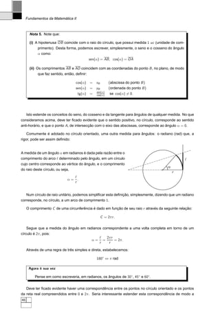 Fundamentos da Matemática II



       Nota 5. Note que:

       (i) A hipotenusa OB coincide com o raio do círculo, que possui medida 1 uc (unidade de com-
           primento). Desta forma, podemos escrever, simplesmente, o seno e o cosseno do ângulo
           α como:
                                             sen(α) = AB , cos(α) = OA

       (ii) Os comprimentos AB e AO coincidem com as coordenadas do ponto B , no plano, de modo
           que faz sentido, então, deﬁnir:

                                   cos(α)    =   xB        (abscissa do ponto B )
                                   sen(α)    =   yB        (ordenada do ponto B )
                                                 sen(α)
                                    tg(α)    =   cos(α)     se cos(α) = 0.




     Isto estende os conceitos do seno, do cosseno e da tangente para ângulos de qualquer medida. No que
consideramos acima, deve ter ﬁcado evidente que o sentido positivo, no círculo, corresponde ao sentido
anti-horário, e que o ponto A, de intersecção com o eixo das abscissas, corresponde ao ângulo α = 0.

     Comumente é adotado no círculo orientado, uma outra medida para ângulos: o radiano (rad) que, a
rigor, pode ser assim deﬁnido:


A medida de um ângulo α em radianos é dada pela razão entre o
comprimento do arco ℓ determinado pelo ângulo, em um círculo                                         l
cujo centro corresponde ao vértice do ângulo, e o comprimento
                                                                                        a
do raio deste círculo, ou seja,
                                                                                            r
                               ℓ
                             α= .
                               r


   Num círculo de raio unitário, podemos simpliﬁcar esta deﬁnição, simplesmente, dizendo que um radiano
corresponde, no círculo, a um arco de comprimento 1.

     O comprimento C de uma circunferência é dado em função de seu raio r através da seguinte relação:

                                                      C = 2π r .


     Segue que a medida do ângulo em radianos correspondente a uma volta completa em torno de um
círculo é 2π, pois:
                                                   ℓ   2π r
                                              α=     =      = 2π.
                                                   r    r

     Através de uma regra de três simples e direta, estabelecemos:

                                                 180◦ ⇔ π rad

      Agora é sua vez

          Pense em como escreveria, em radianos, os ângulos de 30◦ , 45◦ e 60◦ .


   Deve ter ﬁcado evidente haver uma correspondência entre os pontos no círculo orientado e os pontos
da reta real compreendidos entre 0 e 2π. Seria interessante estender esta correspondência de modo a
46
 